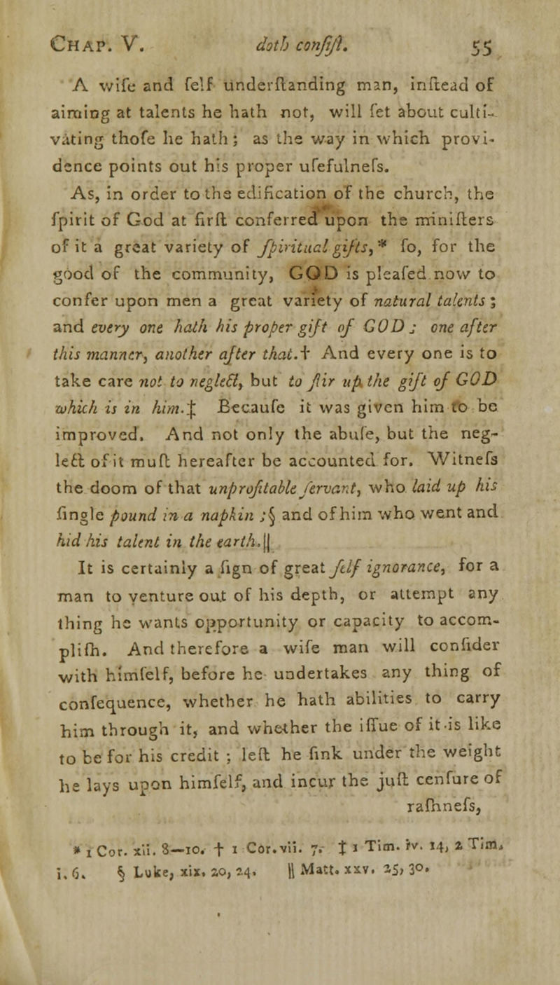 A wife and felf underftanding man, inftead of aiming at talents he hath not, will let about culti- vating thofe he hath; as the way in which provi- dence points out his proper ufefulneTs. As, in order toth3 edification of the church, the fpirit of God at firft conferred upon the minilters of it a great variety of fpirituclgifts,* fo, for the good of the community, GOD is pleafed now to confer upon men a great variety of natural talents ; and every one hath his proper gift of GOD j one after this manner, another after thatA And every one is to take care not to neglecl, but to jlir up the gift of GOD which is in htm.i. Eecaufc it was given him to be improved. And not only the abufe, but the neg- lect of it muft hereafter be accounted for. Witnefa the doom of that unprofitable fervant, who laid up his fingle pound in a napkin ;§ and of him who went and kid his talent in the earth, jj It is certainly a fign of great ftlf ignorance, for a man to venture out of his depth, or attempt any thing he wants opportunity or capacity to accom- plifh. And therefore a wife man will confider with himlelf, before he undertakes any thing of confequence, whether he hath abilities to carry him through it, and whether the iffue of it is like to be for his credit ; left he fink under the weight he lays upon himfelf, and incur the juft cenfure of rafhnefs, * 1 Cor. xii. 3—10. t 1 Cor.vii. 7. t « TiBn- '■ Hj * Tim' i;6. § Luke, xix. so, 54. \\ Matt. xxv. S5> 3°«