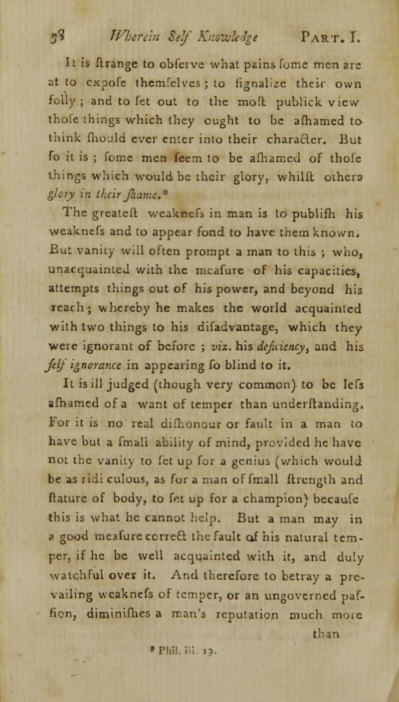 It is ftrange to obfeive what pains fume men are at to cxpofe themfelves ; to hgnalize their own folly; and to fet out to the molt publick view thofe things which they ought to be afhamed to think fhould ever enter into their charafter. But fo it is ; fome men feem to be afhamed of thole things which would be their glory, whilft othera glory in their faamc* The greateft weaknefs in man is to publifh his weaknefs and to appear fond to have them known. But vanity will often prompt a man to this ; who, unacquainted with the mcafure of his capacities, attempts things out of his power, and beyond hi3 reach; whereby he makes the world acquainted with two things to his difadvantage, which they were ignorant of before ; viz. his deficiency, and his Jelj ignorance in appearing fo blind to it. It is ill judged (though very common) to be Iefs afhamed of a want of temper than underftanding, For it is no real dishonour or fault in a man to have but a fmali ability of mind, provided he have not the vanity to fet up for a genius (which would be as ridi culous, as for a man of fmall ftrcngth and ftature of body, to fet up for a champion) becaufe this is what he cannot help. But a man may in a good meafureccrreft the fault of his natural tem- per, if he be well acquainted with it, and duly watchful over it. And therefore to betray a pre- vailing weaknefs of temper, or an ungovcrned paf- fion, diminifhes a man's reputation much more than 'Phi!. In. ij.