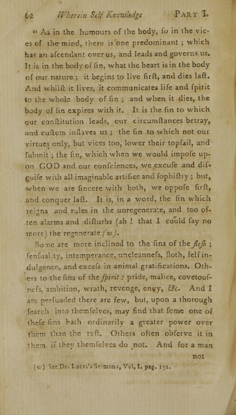  As in the humours of the body, fo in the vic- es of the-mind, there is one predominant ; which has an afcendant over us, and leads and governs us. It is in the body of fin, what the heart is in the body of our nature ; it begins to live firft, and dies laff. And whilft it lives, it communicates life and fpirit to the whole body of fin ; and when it dies, the body of (in expires with it. It is the fin to which our conftitution leads, our circumftances betray, and cuftcm inflaves us ; the fin to which not our virtues only, but vices too, lower their topfail, and fubmit ; the fin, which when we would impofe up- on GOD and our confeiences, we excufe and dif- guife with all imaginable artifice and fophifby ; but, ■when we are finccre with both, we oppofe firfr, and conquer laft. It is, in a word, the fin which reigns and rules in the unrcgenerate, and too of- ten alarms and difturbs (ah ! that I could fay no more) the regenerate (w). Some are more inclined to the fins of the Jlcfn ; fenfuality, intemperance, uncleannefs, flotb, felf in- dulgence, and excefs in animal gratifications. Oth- ers to the fins of the fpirit; pride, malice, covetouf- nefs. ambition, wrath, revenge, envy, &c. And I am nerfuaded there are few, but, upon a thorough fcarch into thcmfelvcs, may find that feme one of thefe fins hath ordinarily a greater power over them than the reft. Others often obfervc it in them if they themielves do not. And for a man not [it ) S;2 Dr. Lucas's Sermons, Vol, I. pag. 151.