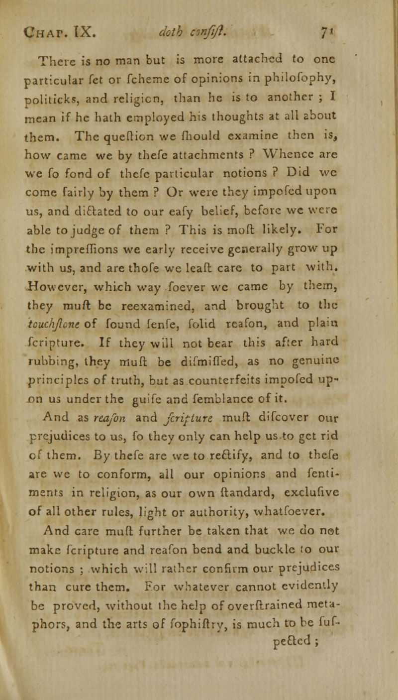 There is no man but is more attached to one particular fet or fcheme of opinions in philofophy, ooliticks, and religion, than he is to another ; I mean if he hath employed his thoughts at all about them. The queflion we fhould examine then is, how came we by thefe attachments ? Whence are we fo fond of thefc particular notions ? Did wc come fairly by them ? Or were they impcfcd upon us, and dictated to our eafy belief, before we were able to judge of them ? This is moft likely. For the impreffions we early receive generally grow up with us, and are thofe we leaft care to part with. However, which way foever we came by them, they muft be reexamined, and brought to the tcuchjlcne of found lenfe, folid reafon, and plain fcripture. If they will not bear this after hard rubbing, they muft be difmifTed, as no genuine principles of truth, but as counterfeits impofed up- on us under the guifc and femblance of it. And as reafon and fcripture muft difcover our prejudices to us, fo they only can help us to get rid of them. By thefe are we to reftify, and to thefe are we to conform, all our opinions and fenti- ments in religion, as our own ftandard, exclufive of all other rules, light or authority, whatfoever. And care muft further be taken that we do not make fcripture and reafon bend and buckle !o our notions ; which will rather confirm our prejudices than cure them. For whatever cannot evidently be proved, without tlie help of overftrained meta- phors, and the arts of fophiftry, is much to be fuf- peeled ;