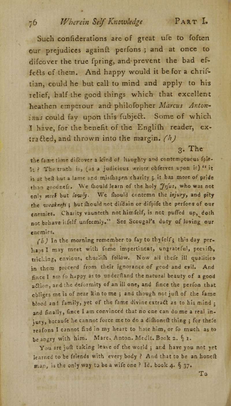 Such confiderations are of great ufc to foftcn our prejudices againft perfons ; and at once to difcover the true i'pring, and-prevent the bad ef- fects cf them. And happy would it be for a chrif- tian, could he but call to mind and apply to his iclief, half the good things which that excellent heathen emperour and philofopher Marcus Anton- inus could fay upon this fubjeft. Some of which I have, for the benefit of the Englilh reader, ex- tracted, and thrown into the margin, (h) 3. The the ftmetifrrt difcover a kind of haughty a-rd contemptuous ff-ir- V, ? Tbe truth U> (jS a judicious writer obferves upon ir)  it is at be!* but a lame and misfhapen charity ;. it has more of pride than (oodiitfc. We fcould learn of the holy jfefoh who was not cn'v meek but lowty- We fhould contemn the injury, and pity the ivcainejs ; but ihould not difdain or difpife the perfons of our enemies. Charity vaunteth not himfelf, is not puffed up, doth not bebava i:fclf unfeemly. See Scougar's duty of loving our enemies. (b) In the morning remember to fay to thyfeifj th's day per- il a;>s I may meet with fomc impertineRt, ungrateful, pee\ifh, niching, envious, chuilifh fe-Uow. Now all thefe ill qualities in them proceed from their ignorance of good and evil. And fiF.ce I at*1 f'J h«ppy as to underftand the natural beauty of a good action, ard :he deformity of an ill one, and fince the perfon that cbli^es me is of near ftin to me ; and though not juft of the fame blood an! family, yet of the fame d-ivine extract as to his n.ind ; and finally, fince I am convinced that no cne can dome a real in- iury, bscaufe he cannot force me to do a difhoneft thing ; for thefe reafons I cannot find in ray heart to hale him, or fo much as to be angry with him. Marc. Anton. Medit. Book z. § l. You 2re juft taking leave of the world ; and have you not yet learned to be friends with every body ? And that to be an honed snar, i» the only way to be a wife one ? Id. book 4. § 37. To