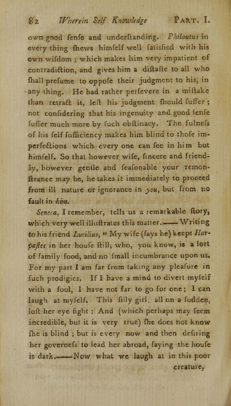 own good fenfe and underftanding. Philautus in everything fhews himfelf well fatisfied with his own wifdom ; which makes him very impatient of contradi&ion, and gives him a diftafte to all who fhall prefume to oppofe their judgment to his, in any thing. He had rather perfevere in a mi flake than retracl it, left his judgment fhould fuffer ; not confidering that his ingenuity and good fenfe fufTer much more by fuch obftinacy. The fulnefs of his felf fufficiency makes him blind to thofe im- perfections which every one can fee in him but himfelf. So that however wife, fincere and friend- ly, however gentle and feafonable your remon- ftrance may be, he takes it immediately to proceed from ill nature or ignorance in you, but from no fault in him. Seneca, I remember, tells us a remarkable ftory, which very well illuftrates this matter Writing to his friend Lvcilius,  My wife (fays he) keeps Ilar- pejies in her houfe Mill, who, you know, is a fort of family food, and no fmall incumbrance upon us. For my part I am far from taking any pleafure in fuch prodigies. If 1 have a mind to divert myfelf with a fool, I have not far to go for one; 1 can laugh at myfelf. This filly girl, all on a fudden, loit her eye fight : And (which perhaps may feem incredible, but it is very true) fhe does not know {he is blind ; but is every now and then defning her governefs to lead her abroad, faying the houfe is dark.- ■■■ Now what we laugh at in this poor creature,