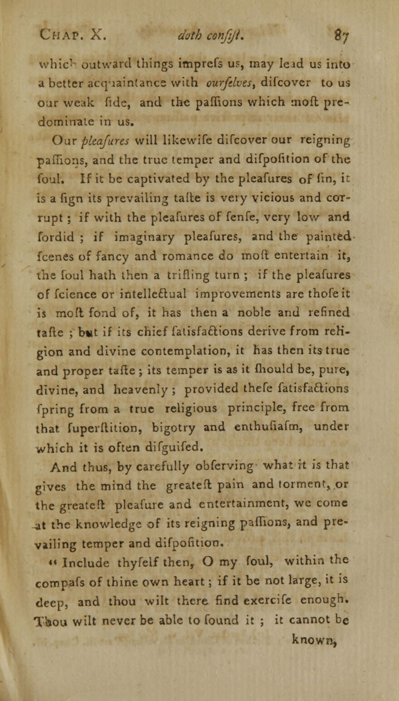 which outward things imprcfs us, may lead us into a better acquaintance with ourfdvest difcover to us our weak fide, and the pafiions which moft pre- dominate in us. Our pleafures will likewife difcover our reigning pafiions, and the true temper and difpofition of the foul. If it be captivated by the pleafures of fin, it is a fign its prevailing taile is very vicious and cot- rupt ; if with the pleafures of fenfe, very low and fordid ; if imaginary pleafures, and the painted fcenes of fancy and romance do moft entertain it, the foul hath then a trifling turn ; if the pleafures of fcience or intellectual improvements are thofeit is moft fond of, it has then a noble and refined tafle ; b«t if its chief fatisfaftions derive from reli- gion and divine contemplation, it has then its true and proper tafie ; its temper is as it fhould be, pure, divine, and heavenly ; provided thefe fatisfaciions fpring from a true religious principle, free from that fuperftition, bigotry and enthufiafm, under which it is often difguifed. And thus, by carefully obferving what it is that gives the mind the greatefl pain and torment, or the greatefl pleafure and entertainment, we come at the knowledge of its reigning pafiions, and pre- vailing temper and difpofition. << Include thyfelf then, O my foul, within the compafs of thine own heart; if it be not large, it is deep, and thou wilt there find exercife enough. Thou wilt never be able to found it ; it cannot be known,