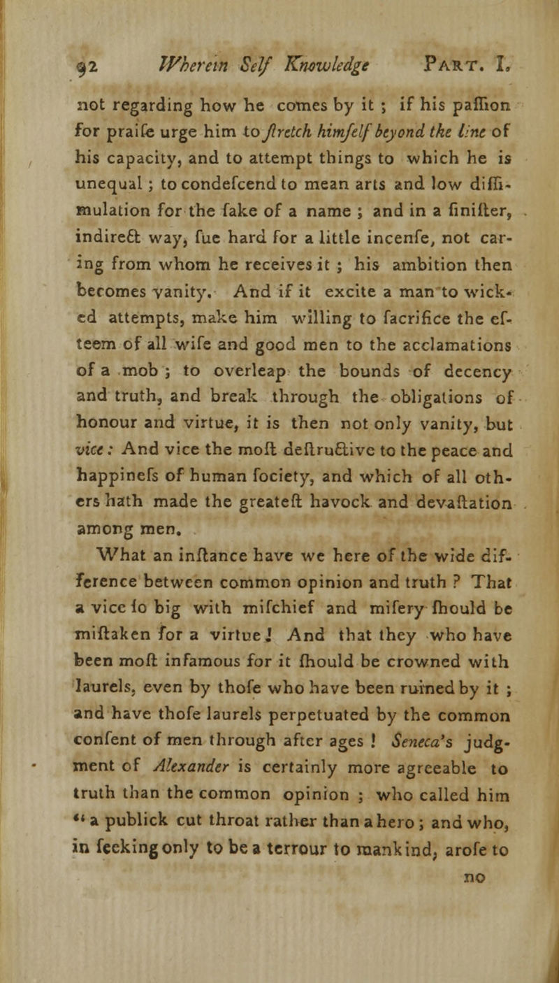 not regarding how he comes by it ; if his paffion for praife urge him tojlrdch him/elf beyond the line of his capacity, and to attempt things to which he is unequal; to condefcend to mean arts and low diffi- mulation for the fake of a name ; and in a unifier, indirect way^ fue hard for a little incenfe, not car- ing from whom he receives it ; his ambition then becomes vanity. And if it excite a man to wick- ed attempts, make him willing to facrifice the ef- teem of all wife and good men to the acclamations of a mob ; to overleap the bounds of decency and truth, and break through the obligations of honour and virtue, it is then not only vanity, but vice: And vice the mofl deftruclivc to the peace and happinefs of human fociety, and which of all oth- ers hath made the greateft havock and devaftation among men. What an inflance have we here of the wide dif- ference between common opinion and truth ? That a vice lo big with mifchief and mifery fhould be miftaken for a virtue.' And that they who have been molt infamous for it fhould be crowned with laurels, even by thofe who have been ruined by it ; and have thofe laurels perpetuated by the common confent of men through after ages ! Seneca's judg- ment of Alexander is certainly more agreeable to truth than the common opinion ; who called him «' a publick cut throat rather than a hero ; and who, in fcekingonly to be a terrour to mankind, arofe to no