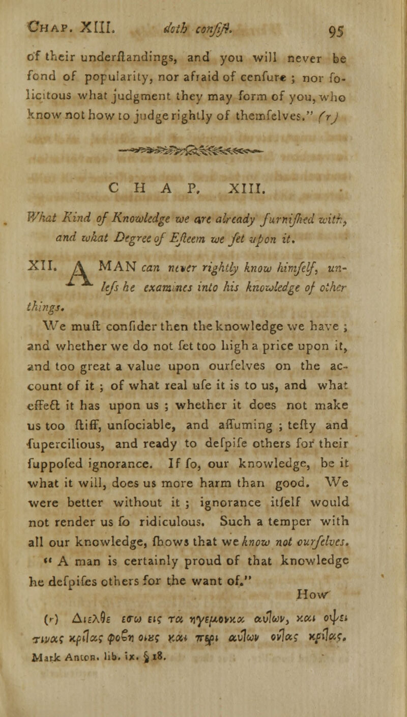 of their understandings, and you will never be fond of popularity, nor afraid of cenfure ; nor fb- licitous what judgment they may form of you, who know not how to judge rightly of themfelves. (rj CHAP. XIII. What Kind of Knowledge toe are already furnifhtd with, and zukat Degree of Efleem we Jet upon it. XII. A MAN can ntver rightly know himfef, un- lefs he examines into his knowledge of other things. We muft confider then the knowledge we have ; and whether we do not fet too high a price upon it, and too great a value upon ourfelves on the ac- count of it ; of what real ufe it is to us, and what effeel it has upon us ; whether it does not make us too ftiff, unfociable, and afluming ; telly and •fupercilious, and ready to defpife others for their fuppofed ignorance. Iffo, our knowledge, be it what it will, does us more harm than good. We were better without it ; ignorance itfelf would not render us fo ridiculous. Such a temper with all our knowledge, (hows that we know not curfelves. *' A man is certainly proud of that knowledge he defpifes others for the want of. How (r) AicA0£ £<rw ek ra yytpovy.x avluv, >cca o^ti rmocg npilccg <poStj qms koh irtfi ocvlw ov\aq xfwe, Mark Amen. lib. *»x. § 18.