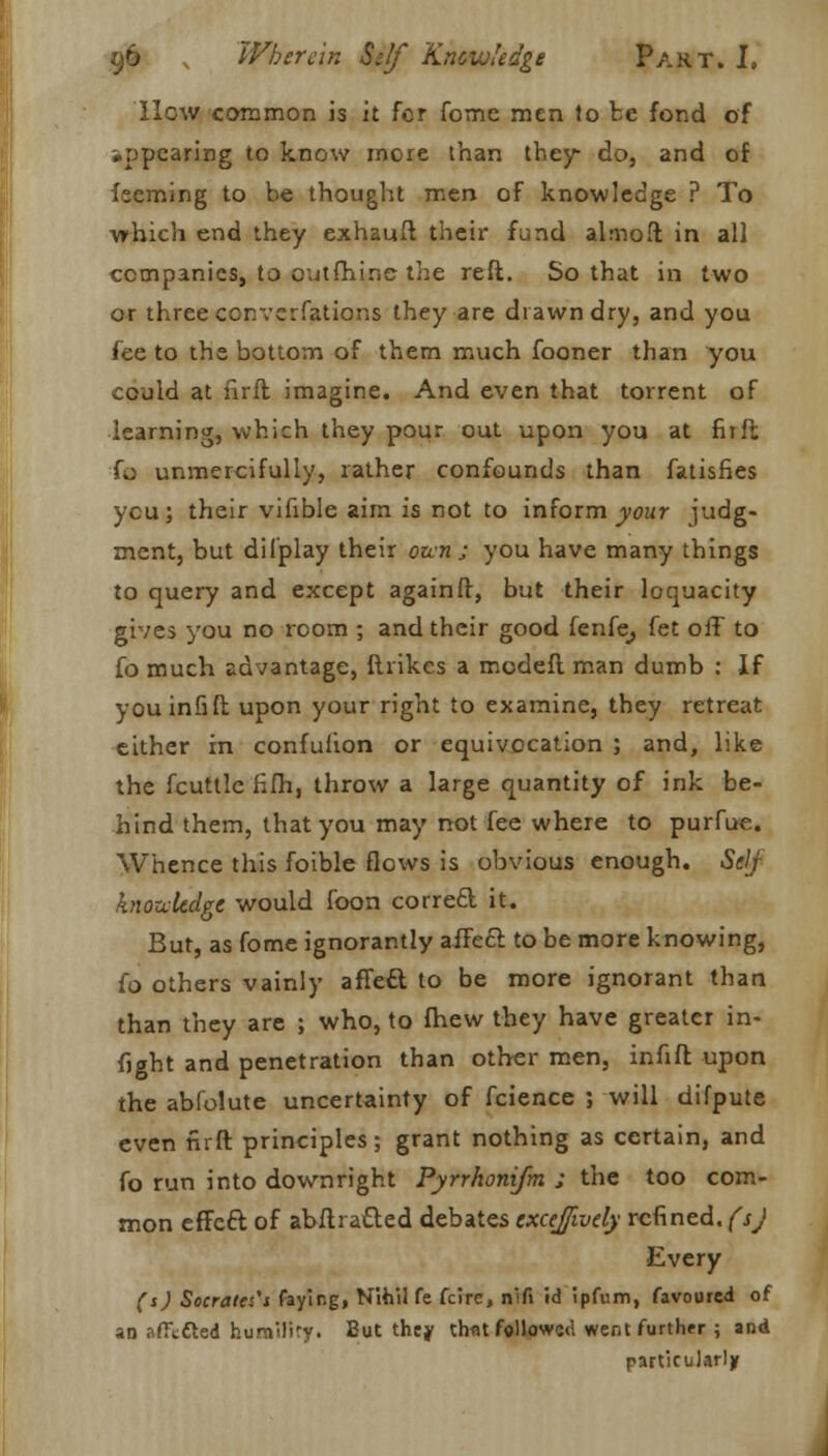 How common is it for fome men to be fond of appearing to know more than they do, and of feeming to be thought men of knowledge ? To which end they exhauft their fund almoft in all companies, to outfhine the reft. So that in two or three converfations they are drawn dry, and you fee to the bottom of them much fooner than you could at fir ft imagine. And even that torrent of learning, which they pour out upon you at fit ft fa unmercifully, rather confounds than fatisfies ycu; their vifible aim is not to inform your judg- ment, but dilplay their ozen ; you have many things to query and except againft, but their loquacity gives you no room ; and their good fenfe, fet off to fo much advantage, ftrikes a modeft man dumb : If youinfift upon your right to examine, they retreat either in confulion or equivocation ; and, like the fcuttle fifh, throw a large quantity of ink be- hind them, that you may not fee where to purfue. Whence this foible flows is obvious enough. SelJ knoukdgc would foon correfcl it. But, as fome ignorantly affe£l to be more knowing, i'o others vainly affeft to be more ignorant than than they are ; who, to fhew they have greater in- fight and penetration than other men, infift upon the abfolute uncertainty of fcience ; will difpute even firft principles; grant nothing as certain, and fo run into downright Pyrrhonifm ; the too com- mon effeft of abftratted debates excejivdy refined, (sj Every (s) Socrates'i faying, Nihil fe fcirc, nifi id ipfum, favoured of an afftdted humiliry. But they thflt followed went further ; and particularly