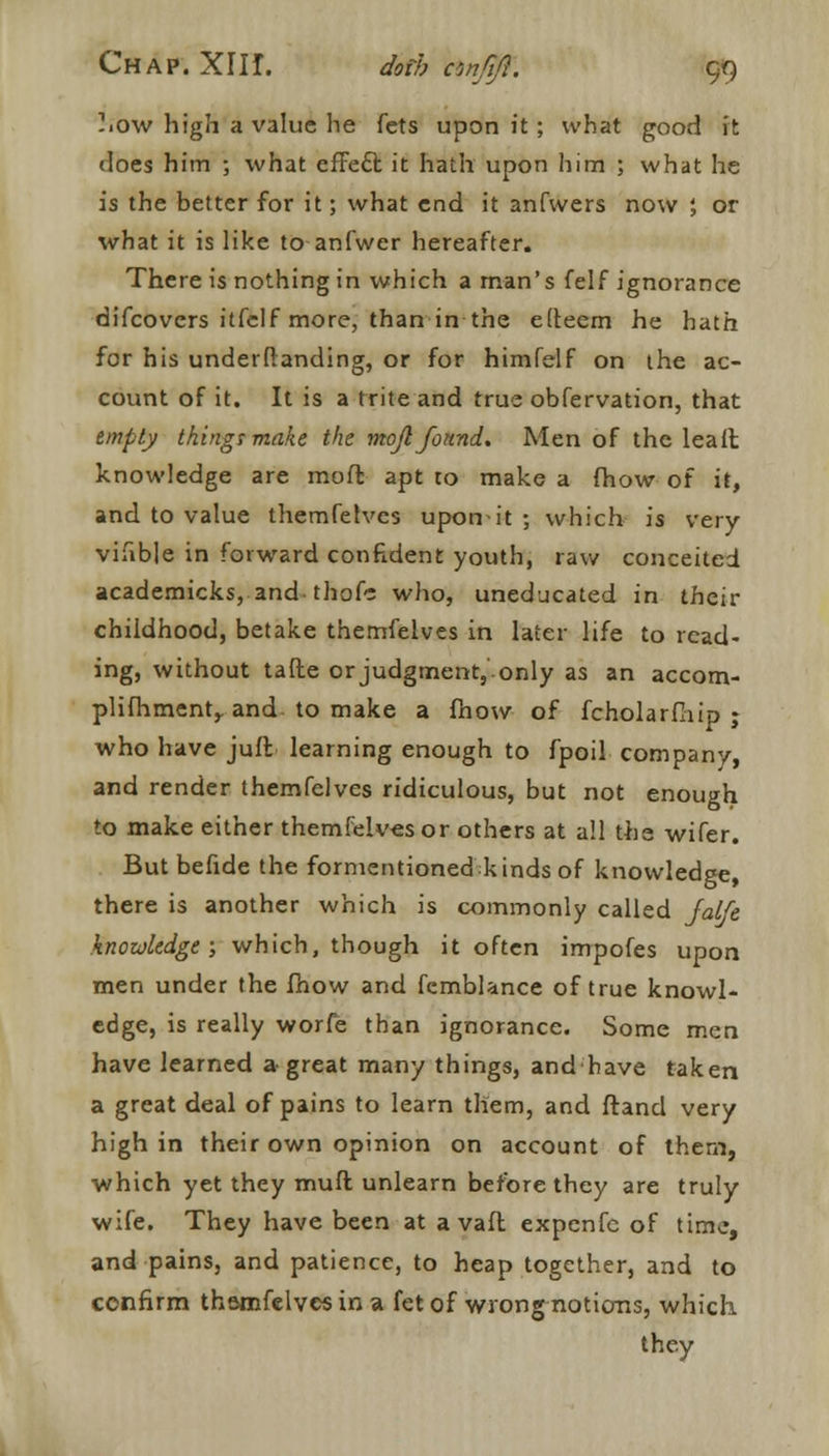 -■cm high a value he fets upon it; what good ft does him ; what effecl: it hath upon him ; what he is the better for it; what end it anfwers now ; or what it is like to anfwer hereafter. There is nothing in which a man's felf ignorance difcovcrs itfelf more, than in the elteem he hath for his underfianding, or for himfelf on the ac- count of it. It is a trite and true obfervation, that empty things make the mojl found. Men of the lead knowledge are mod apt to make a (how of it, and to value themfelves upon-it ; which is very vifible in forward confident youth, raw conceited academicks,.and-thofs who, uneducated in their childhood, betake themfelves in later life to read- ing, without tafte or judgment, only as an accom- plishment,, and to make a fhow of fcholarfliip ; who have juft learning enough to fpoil company, and render themfelves ridiculous, but not enough to make either themfeiv-esor others at all the wifer. But befide the formentioned kinds of knowledge, there is another which is commonly called jalfe knowledge; which, though it often impofes upon men under the fnow and fcmblance of true knowl- edge, is really worfe than ignorance. Some men have learned a great many things, and have taken a great deal of pains to learn them, and ftand very high in their own opinion on account of them, which yet they muft unlearn before they are truly wife. They have been at a vaft expenfc of time, and pains, and patience, to heap together, and to confirm thamfelves in a fet of wrong notions, which they