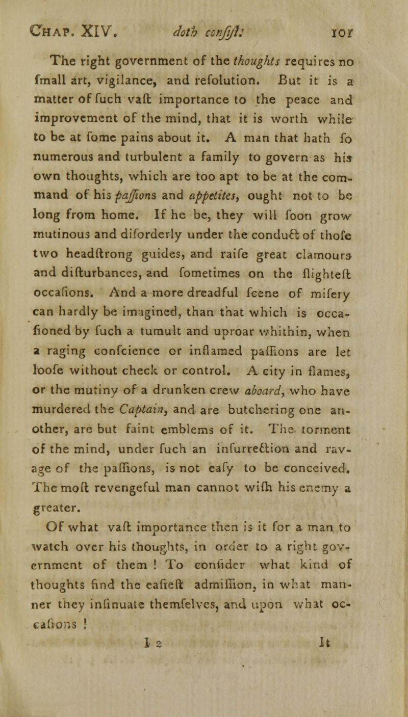 The right government of the thoughts requires no fmall art, vigilance, and refolution. But it is a matter of fuch vaft importance to the peace and improvement of the mind, that it is worth while to be at fome pains about it. A man that hath fo numerous and turbulent a family to govern as his own thoughts, which are too apt to be at the com- mand of his paflions and appetites, ought not to be long from home. If he be, they will foon grow mutinous and diforderly under the conduct of thofe two headftrong guides, and raife great clamours and difturbances, and fometimes on the flighted occafions. And a more dreadful fcene of mifery can hardly be imagined, than that which is occa- fioned by fuch a tumult and uproar whithin, when a raging confcience or inflamed paflions are let loofe without check or control. A city in flames, or the mutiny of a drunken crew aboard, who have murdered the Captain, and are butchering one an- other, are but faint emblems of it. The torment of the mind, under fuch an infurreclion and rav- age of the paflions, is not eafy to be conceived. Thcmoft revengeful man cannot wifh his enemy a greater. Of what vafl importance then is it for a man to watch over his thoughts, in order to a right gov- ernment of them ! To conlider what kind of thoughts find the eafteft admifiion, in what man- ner they inlinuate themfelves, and upon what oc- c<» lions !