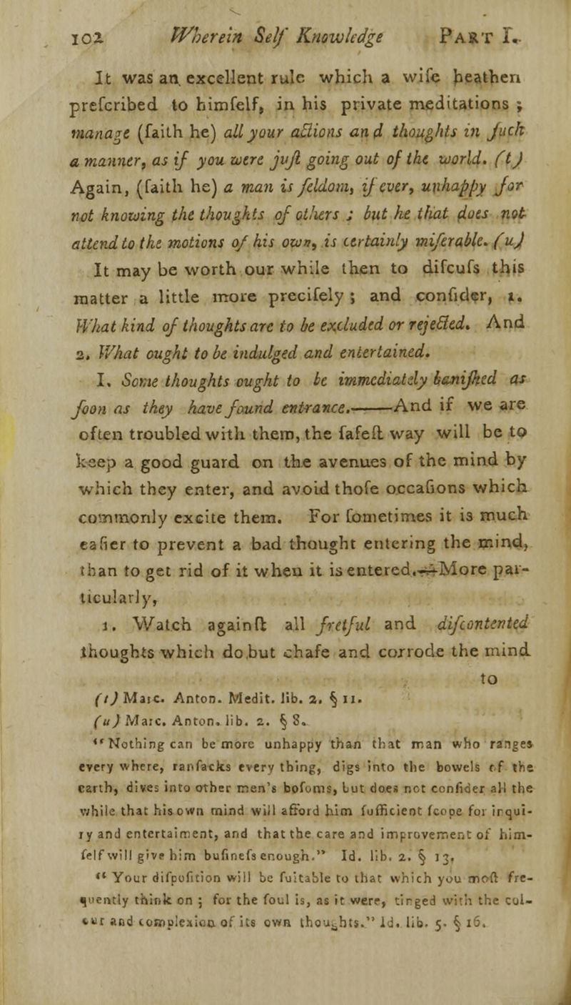 It was an. excellent rule which a wife heathen prefcribed to himfelf, in his private meditations ; manage (faith he) all your aftions and thoughts in juch a manner, as if you wire jvjl going out of the world, ft J Again, (faith he) a man is feldom, if ever, unhappy Jor not knowing the thoughts of ot/iers ; but he that f/uw not attend to the motions of his own, is certainly miferable. fuj It may be worth our while then to difcufs this matter a little more precifely ; and confider, t. What kind of thoughts are to be excluded or rejetfed. And 2. What ought to be indulged and entertained. I. Some thoughts ought to be immediately banijhtd as foon as they have found entrance. And if we are often troubled with them, the fafefl way will be to keep a good guard on the avenues of the mind by which they enter, and avoid thofe oecafions which commonly excite them. For fometimes it is much eafier to prevent a bad thought entering the mind, than to get rid of it when it isentered.^-More par- ticularly, i. Watch againft all fretful and difcontented thoughts which do hut chafe and corrode the mind to (t) Mate. Anton. Medit. lib. a. § n. (u) Marc. Anton, lib. 2. §8.  Nothing can be more unhappy than that man who range* every where, ranfacks every thing, digs into the bowels tf the, earth, dives into other men's bofoms, but does not confider all the v;hiie that his own rnind will afford him fufficieot (cope for irqui- ry and entertairnent, and that the care and improvement of him- felf will give him bufinefs enough. Id. lib. 2. § 13. ** Your difpofition will be fuitable to that which you moft fre- quently think on ; for the foul is, as it were, tirged with the col- ter and complexion of its own thoughts. Id. lib. 5. § 16,