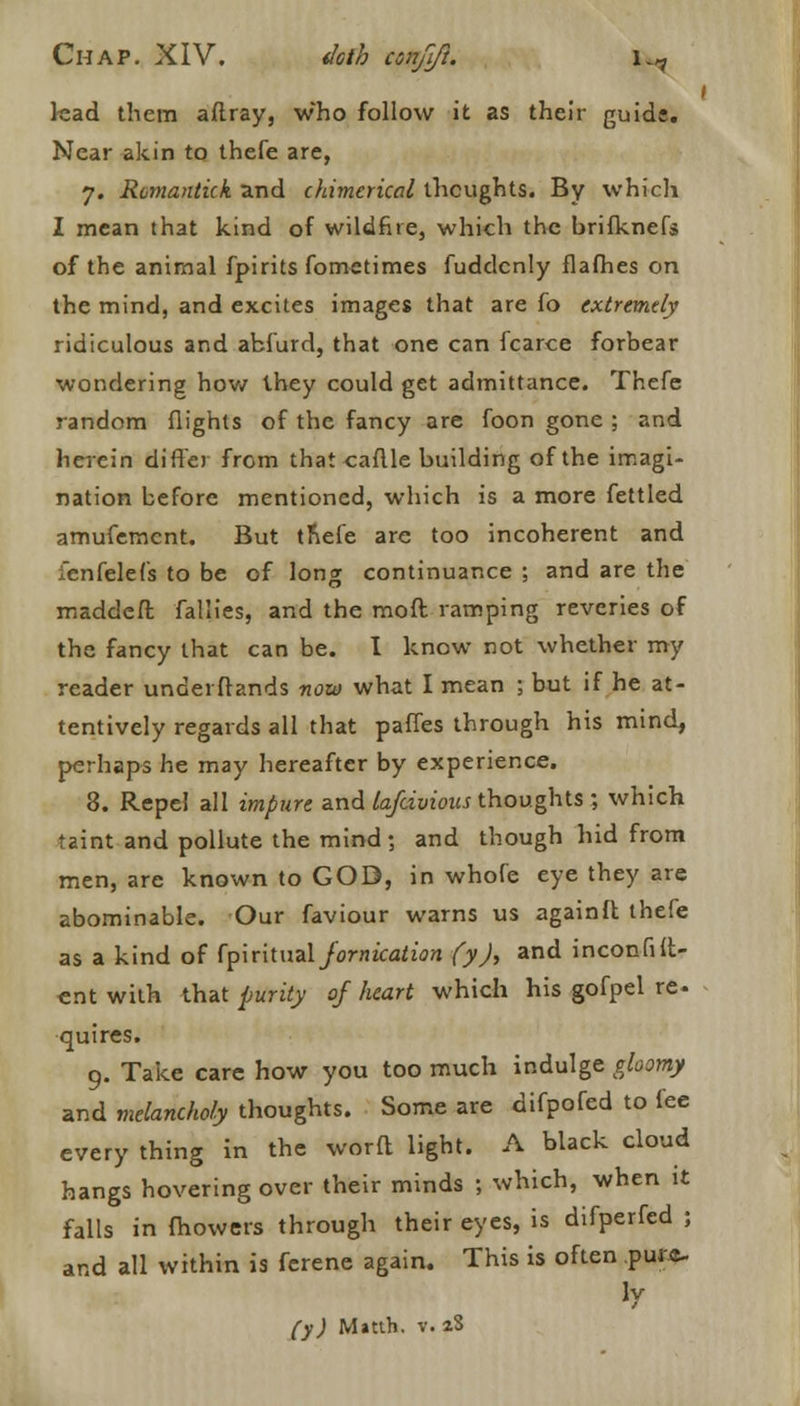 kad them aftray, who follow it as their guide. Near akin to thefe are, 7. Romantick and chimerical thoughts. By which I mean that kind of wildfire, which the brifknefs of the animal fpirits fometimes fuddenly flafhes on the mind, and excites images that are fo extremely ridiculous and abfurd, that one can fcarce forbear wondering how they could get admittance. Thefe random flights of the fancy are foon gone ; and herein differ from that eaftle building of the imagi- nation before mentioned, which is a more fettled amufement. But tnefe are too incoherent and fenfelefs to be of long continuance ; and are the maddeft fallies, and the moft ramping reveries of the fancy that can be. I know not whether my reader underftands now what I mean 5 but if he at- tentively regards all that paffes through his mind, perhaps he may hereafter by experience. 3. Repel all impure and lafcivioics thoughts ; which taint and pollute the mind; and though hid from men, are known to GOD, in whofe eye they are abominable. Our faviour warns us againft thefe as a kind of fpiritual Jornication fy), and inconfilt- ent with that purity of heart which his gofpel re- quires. 9. Take care how you too much indulge gloomy and melancholy thoughts. Some are difpofed to fee every thing in the worft light. A black cloud hangs hovering over their minds ; which, when it falls in fhowers through their eyes, is difperfed ; and all within is ferene again. This is often pure- ly fy) Matth. v. aS