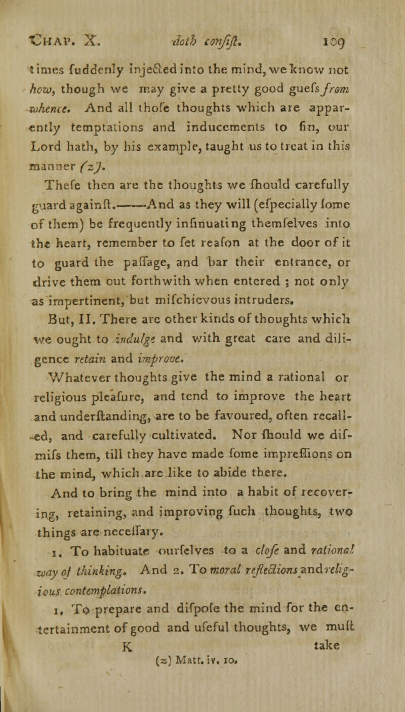 times fuddcnly inje&edinto the mind,weknow not hew, though we may give a pretty good gueCs from whence. And all thofe thoughts which are appar- ently temptations and inducements to fin, out- Lord hath, by his example, taught us to treat in this manner (z). Thefe then are the thoughts we fhould carefully guard againft. And as they will (efpecially lorne of them) be frequently infinuating themfelves into the heart, remember to fet reafon at the door of it to guard the paftage, and bar their entrance, or drive them out forthwith when entered ; not only as impertinent, but mifchievous intruders. But, II. There are other kinds of thoughts which we ought to indulge, and v/ith great care and dili- gence retain and improve. Whatever thoughts give the mind a rational or religious pleafurc, and tend to improve the heart and understanding, are to be favoured, often recall- ed, and carefully cultivated. Nor fhould we dif- mifs them, till they have made fome impreffions on the mind, which are like to abide there. And to bring the mind into a habit of recover- in^, retaining, and improving fuch thoughts, two things are necelfary. 1. To habituate, ourfclves to a clofe and rational zoayof thinking. And 2. To moral reflections zndrelig- ious contemplations. 1, To prepare and difpofe the mind for the en- tertainment of good and ufeful thoughts, we mult K take (a) Matt. iv. 10.