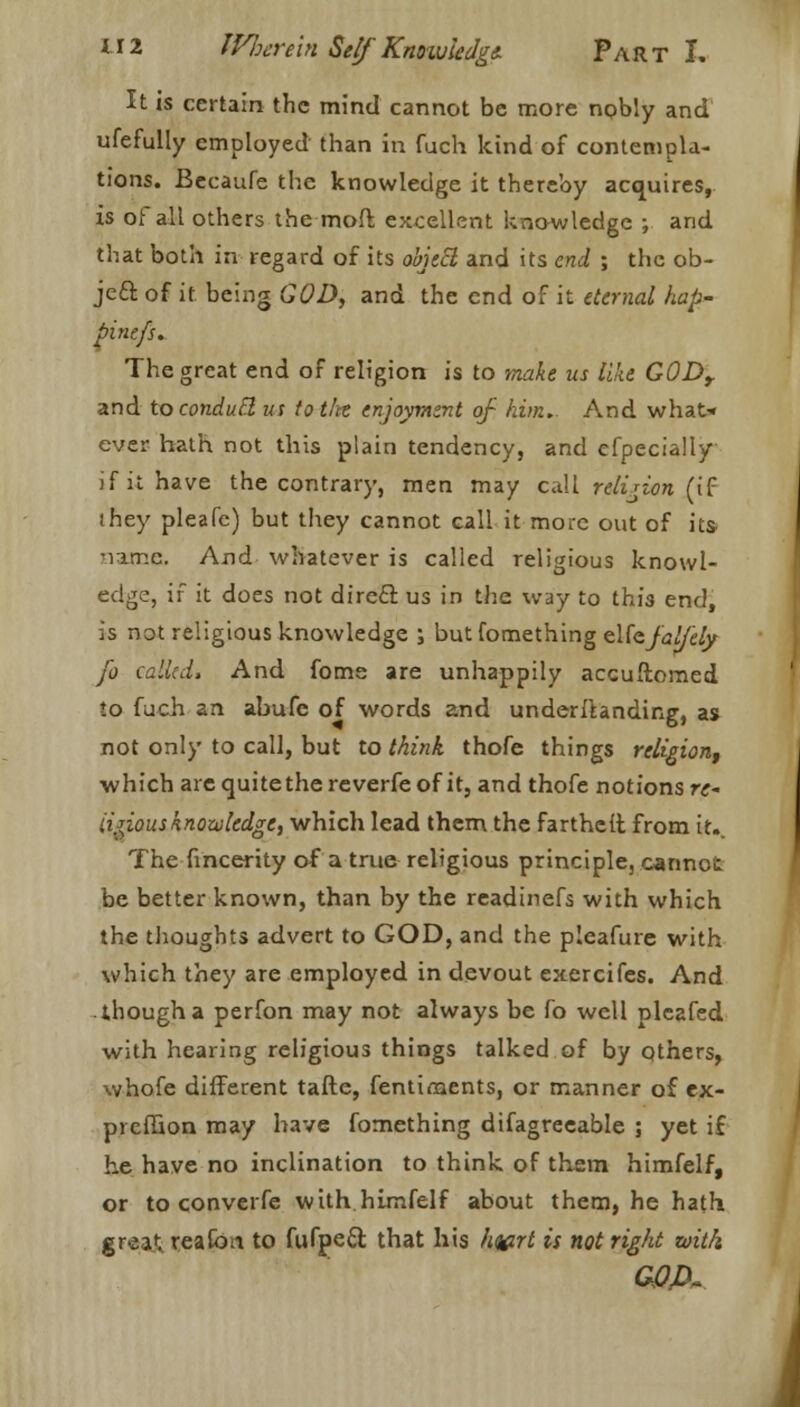 It is certain the mind cannot be more nobly and ufefully employed than in fuch kind of contempla- tions. Becaufe the knowledge it thereby acquires, is of all others the mod excellent knowledge ; and that both in regard of its object and its end ; the ob- ject of it being GOD, and the end of it eternal hap- pinefs. The great end of religion is to make us like G0Dy and to conduct us totfte enjoyment of him. And what* ever hath not this plain tendency, and efpecially if it have the contrary, men may call religion (if ihey pleafe) but they cannot call it more out of its- narr.e. And whatever is called religious knowl- edge, if it does not direct us in the way to this end, is not religious knowledge ; butfomething cUafal/'ely fo called. And fome are unhappily accuftomed to fuch an abufe of words and underllanding, as not only to call, but to think thofe things religion, which are quite the reverfe of it, and thofe notions re ii^ious knowledge, which lead them the fartheft from it.. The fincerity of a true religious principle, cannot be better known, than by the readinefs with which the thoughts advert to GOD, and the pleafure with which they are employed in devout exercifes. And though a perfon may not always be fo well pleafed with hearing religious things talked of by others, whofe different tafte, fentiments, or manner of ex- preffion may have fomething difagreeable ; yet if he have no inclination to think of them himfelf, or to converfe with himfelf about them, he hath great, reafou to fufpeft that his hwt is not right with G0A