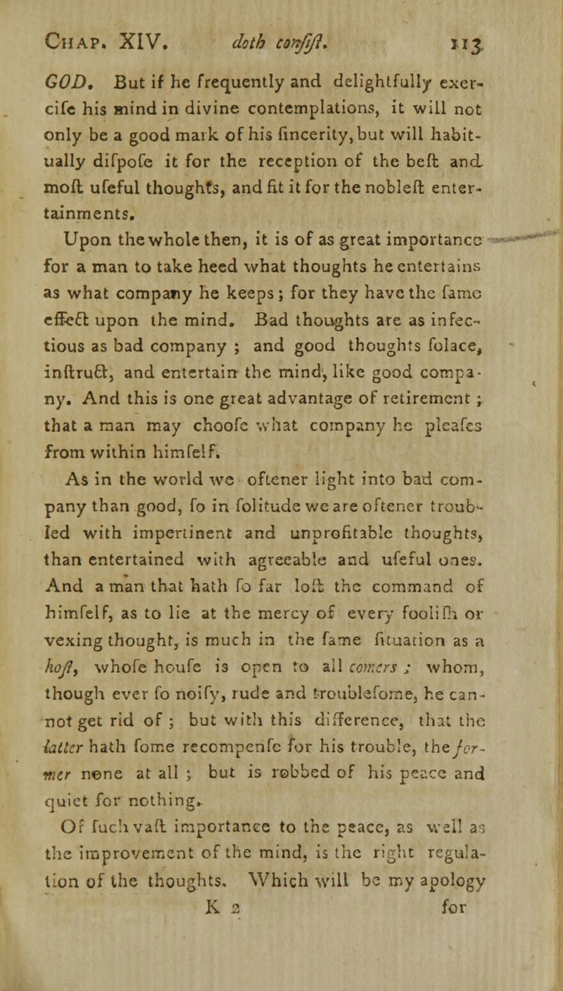 GOD. But if he frequently and delightfully exer- cife his mind in divine contemplations, it will not only be a good mark of his fincerity.but will habit- ually difpofe it for the reception of the beft and mod ufeful thoughts, and fit it for the nobleft enter- tainments. Upon the whole then, it is of as great importance for a man to take heed what thoughts he entertains as what company he keeps ; for they have the fame effecl upon the mind. Bad thoughts are as infec- tious as bad company ; and good thoughts folace, inftrutl, and entertain the mind, like good compa- ny. And this is one great advantage of retirement ; that a man may choofe what company he pleafes from within himfelf. As in the world we ofiener light into bad com- pany than good, fo in folitude we are oftener troub- led with impertinent and unprofitable thoughts, than entertained with agreeable and ufeful ones. And a man that hath ^o far loit the command of himfelf, as to lie at the mercy of every fooiifh or vexing thought, is much in the fame fuuation as a hojl, whole houfe is open to all comers ; whom, though ever fo noify, rude and troubleforne, he can- not get rid of ; but with this difference, that the htlcr hath fome recompenfc for his trouble, the for- mer nene at all ; but is robbed of his peace and quiet for nothing.. Of fuchvall importance to the peace, as well as tire improvement of the mind, is the right regula- tion of the thoughts. Which will be my apology K. 2 for