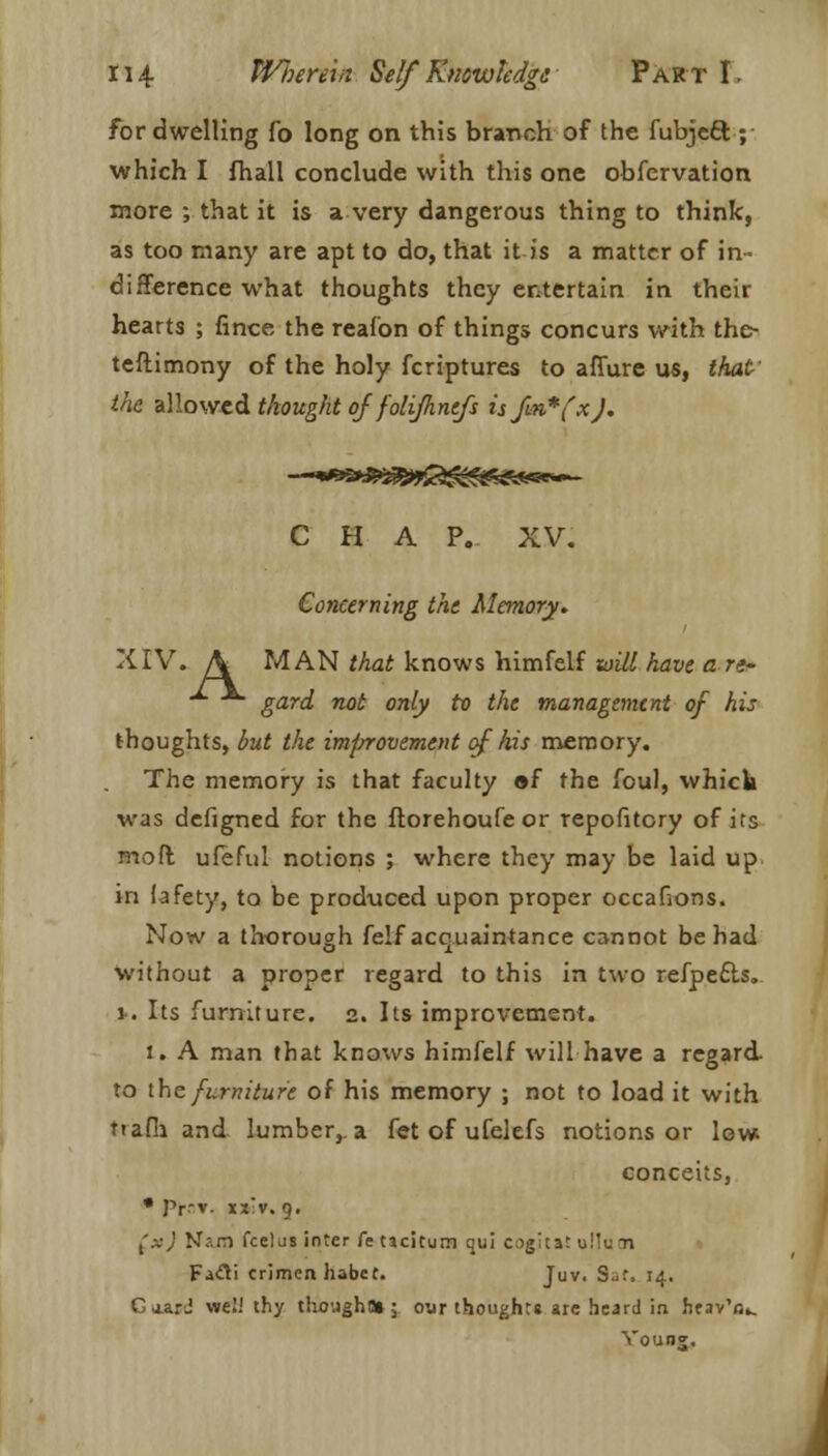for dwelling fo long on this branch of the fubjcft ; which I fhall conclude with this one obfervation more ; that it is a very dangerous thing to think, as too many are apt to do, that it is a matter of in- difference what thoughts they entertain in their hearts ; fince the reafon of things concurs with the- teftimony of the holy fcriptures to affure us, that' the allowed thought of folifhntfs is fin* fxJ. C H A P. XV. Concerning the Memory. XIV. A MAN that knows himfelf will have an- -*■ ■*• gard not only to the management of his thoughts, but the imfrrovement of his memory. The memory is that faculty »f the foul, which was defigned for the ftorehoufe or repofitory of its mo ft ufeful notions ; where they may be laid up in iafety, to be produced upon proper occafions. Now a thorough felf acquaintance cannot be had without a proper regard to this in two refpecls. 1-. Its furniture. 2. Its improvement. 1. A man that knows himfelf will have a regard- to the furniture of his memory ; not to load it with t»afh and lumber, a fet of ufelefs notions or low conceits, • Ptf.T. tx'v. 9. {xj N?.m fcelus inter fe tjcitum qui c^gitat ullu n Fafti crimen habet. Juv, S^r, 14. GaarJ welJ thy thought*; oar thought* are heard in heav'o.. Vouns. J