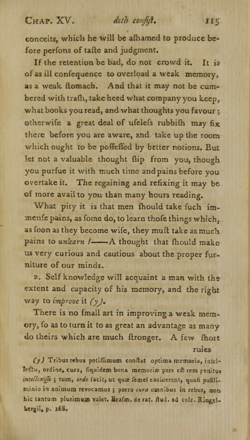 conceits, which he will be afhatned to produce be- fore perfons of tafte and judgment. If the retention be bad, do not crowd it. It is of as ill confequence to overload a weak memory, as a weak ftomach. And that it may not be cum- bered with trafh, take heed what company you keep, what books you read, and what thoughts you favour ; otherwife a great deal of ufelefs rubbifh may fix there before you are aware, and take up the room which ought to be poffeffed by better notions. But let not a valuable thought flip from you, though you purfue it with much time and pains before you overtake it. The regaining and rcfixing it may be of more avail to you than many hours reading. What pity it is that men fhould take fuch im- menfe pains, as fotne do, to learn thofe things which, as foon as they become wife, they muft take as much pains to unlearn / A thought that fhould make us very curious and cautious about the proper fur- niture of our minds. 2. Self knowledge will acquaint a man with the extent and capacity of his memory, and the right way to improve it (y)» There is no fmall art in improving a weak mem» ory, fo as to turn it to as great an advantage as many do theirs which are much ftronger. A few fhort rules (y) Tribus rebus potiflimum conftat optima memoria, intel- Itilu, ordine, cura, fiquTdem bona memoriae pars eft rem penjtus inteiuxijTe ; turn, ordo lack, ut quae femel excitierent, quafi poftli- minio in animum revocamus ; porro cura omnibus in rebus, non hie tantum plurimum vaiet, Brafm, de rat. ftuJ. ad calc. Ringel- bcrgiii p. 16S.