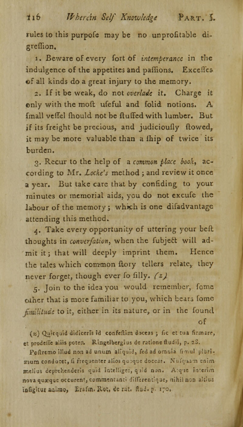 rules to this purpofe may be no unprofitable di- greflion. 1. Beware of every fort of intemperance in tlie indulgence of the appetites and paffions. Excelles. of all kinds do a great injury to the memory. 2. If it be weak, do not overlade it. Charge it enly with the moft ufeful and folid notions. A fmall veffel fhould not be fluffed with lumber. But if its freight be precious, and judicioufly flowed, it may be more valuable than a lhip of twice its burden. 3. Recur to the help of a common place book, ac- cording to Mr. Locke's method ; and review it once a year. But take care that by confiding to your minutes or memorial aids, you do not excufe the labour of the memory ; which is one difadvantage attending this method. 4. Take every opportunity of uttering your beft thoughts in converfation, when the fubject will ad- mit it; that will deeply imprint them. Hence the tales which common flory tellers relate,, they never forget, though ever fo filly, (z). 5. Join to the idea you would remember, fome oiher that is more familiar to you, which bears fome fimilitudi to it, either in its nature,, or in the found of (z) Quit quid didicerfs id confe.lim doceas j fie et ma firmare, et prodeUe aliis pots:'. Ringelbergius de ratione ftudii, p. 1%. Pcftremo illud non ad unum aliquid, fed ad omnia fiTiul plliri- mum condu:e:, li freqjenter alios qj ;que docej*. Nufqium enim melius deprchenderis oaid iatellige:, qjid iun. A.qic in'erim nova quaeque occurenf, comraentami JKFirent'qae, nihil n:n aliiu: inGg'Uuj aaimo, Eraftfi. Hot. de rat, ftuJ.p. 170. I