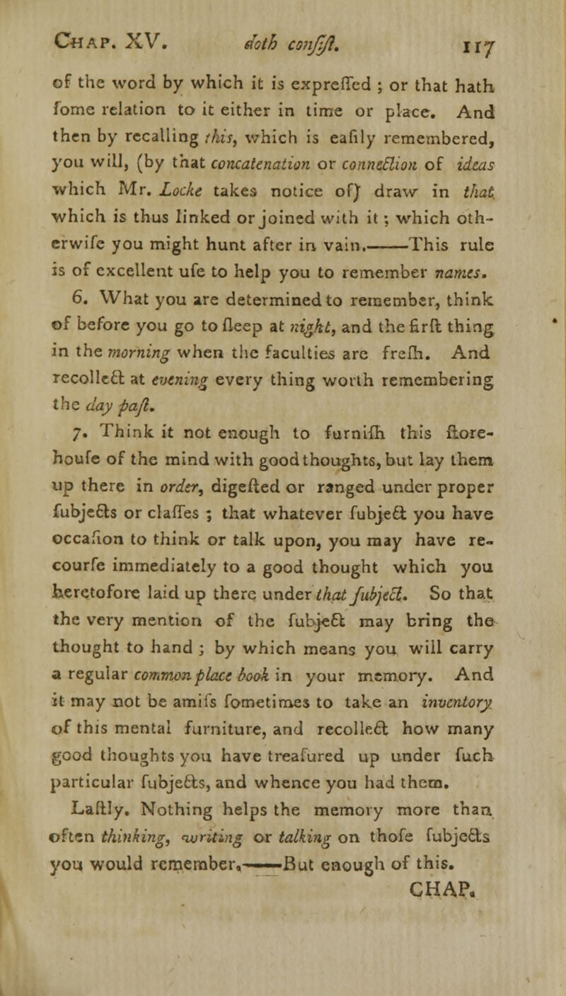 of the word by which it is exprefled ; or that hath fome relation to it either in time or place. And then by recalling this, which is eafily remembered, you will, (by that concatenation or connection of ideas which Mr. Locke takes notice of) draw in that. which is thus linked or joined with it; which oth- crwife you might hunt after in vain. This rule is of excellent ufe to help you to remember names. 6. What you are determined to remember, think of before you go to fleep at night, and the firft thing in the morning when the faculties are frefh. And recollecl: at evening every thing worth remembering the day pajl. 7. Think it not enough to furnifh this fiore- houfe of the mind with good thoughts, but lay them up there in order, digefted or ranged under proper fubje&s or dalles ; that whatever fubjeci you have occafion to think or talk upon, you may have re- courfe immediately to a good thought which you heretofore laid up there under thatfubjecl. So that the very mention of the fubjeEl may bring the thought to hand ; by which means you will carry a regular common place book in your memory. And it may not be amiis fometimes to take an inventory of this mental furniture, and recollect how many good thoughts you have treatured up under fuch particular fubjects, and whence you had them. Laltly. Nothing helps the memory more than often thinking, ivriting or talking on thofe fubjecls you would remember,——But enough of this. CHAP.