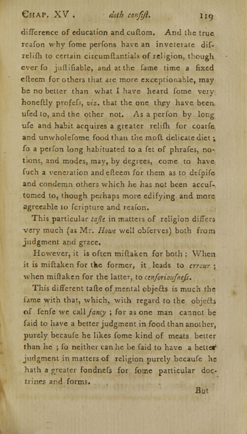 difference of education and cuflom. And the true reafon why fome perfons have an inveterate dif- relifh to certain circumftar.tia's of religion, though ever fo juUifiable, and at the fame time a fixed cfteem for others that are more exceptionable, may be no better than what I have heard fome very honeftly profefs, viz. that the one they have been ufed to, and the other not. As a perfon by long ufe and habit acquires a greater relifh for coarfe and unwholefome food than the mod delicate diet ; fo a perfon long habituated to a fet of phrafes, no- tions, and modes, may, by degrees, come to have fuch a veneration andefteem for them as to defpife and condemn others which he has not been accuf- tomed to, though perhaps more edifying and more agreeable to fcripture and reafon. This particular tajit in matters of religion differs very much (as Mr. Hozae well obferves) both from judgment and grace. However, it is often miftaken for both : When it is miftaken for tke former, it leads to crrour ; when miftaken for the latter, to cenforioufnefs. This different tafte of mental objects is much the fame with that, which, with regard to the objecls of fenfe we call fancy ; for as one man cannot be faid to have a better judgment in food than another, purely becaufe he likes fome kind of meats better than he ; fo neither can he be faid to have a bettetr judgment in matters of religion ourely becaufe he hath a greater fondnefs for fome particular doc- trines and forms. But