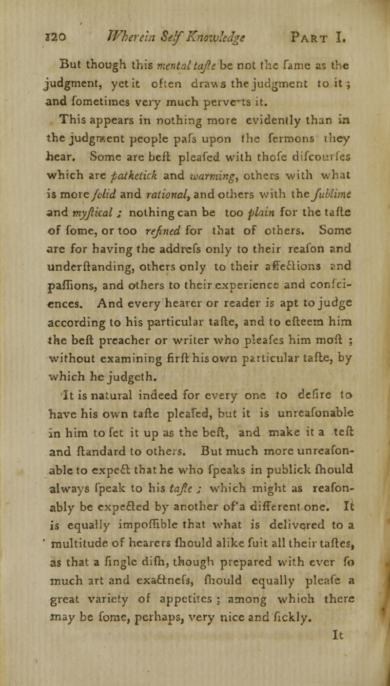 But though this mental tajlt be not the fame as the judgment, yet it often draws the judgment to it ; and fometiraes very much pervc-ts it. This appears in nothing more evidently than in the judgment people pais upon the fermons they hear. Some are beft pleafed with thofe difcourfes which are pathetkk and warming, others with what is more /olid and rational, and others with the Jublime and myjlical j nothing can be too plain for the tafte of fome, or too refined for that of others. Some are for having the addrefs only to their reafon and understanding, others only to their affettions 2nd paffions, and others to their experience and confei- ences. And every hearer or reader is apt to judge according to his particular tafte, and to efteem him the beft preacher or writer who pleafes him moft ; %vithout examining firfthisown particular tafte, by which he judgeth. It is natural indeed for every one to defire to have his own tafte pleafed, but it is unreafonable in him to fet it up as the beft, and make it a teft and ftandard to others. But much more unreafon- able to expeft that he who fpeaks in publick fhould always fpeak to his tajle j which might as reafon- ably be expefled by another of'a different one. It is equally impoffible that what is delivered to a ' multitude of hearers fhould alike fuit all their taftes, as that a fingle difh, though prepared with ever fo much art and exa£tnefs, fhould equally pleafe a great variety of appetites ; among which there may be fome, perhaps, very nice and fickly. It