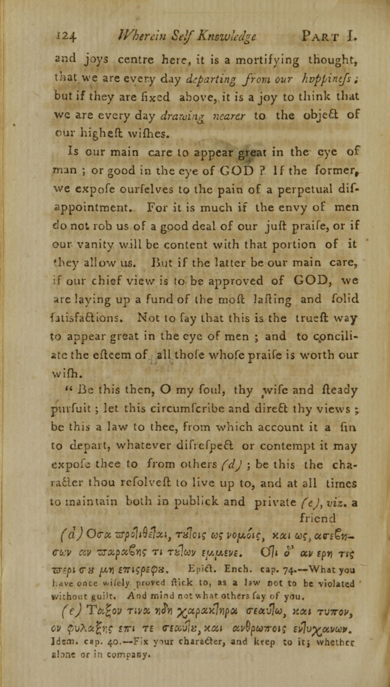 and joys centre here, it is a mortifying thought, that we are every day departing from our hvppintfs; but if they are fixed above, it is a joy to think that wc are every day drawing nearer to the obje£t of our higheft wifhes. Is our main care to appear great in the eye of man ; or good in the eye of GOD ? If the former, we expofe ourfelves to the pain of a perpetual dif- appointment. For it is much if the envy of men do not rob us of a good deal of our juft praife, or if our vanity will be content with that portion of it •hey allow us. Rut if the latter be our main care, if our chief view is to be approved of GOD, we are laying up a fund of the moft Jailing and folid falisfa&ions. Not to fay that this is the trueft way to appear great in the eye of men ; and to cpncili- ate the cfkem of all thofe whofe praife is worth our wifh.  Be this then, O my foul, thy wife and fleady purfuit ; let this circumfcribe and direft thy views ; be this a law to thee, from which account it a fin. to depart, whatever difrefpeft or contempt it may expofe thee to from others (dj : be this the cha- ra6ler thou rcfolvefl to live up to, and at all times to maintain both in publick and private fej, viz. a friend (a) Ovx zrpoliQijxi, t«icij uq vofAout xxi wf, ccrt^n- CW civ ZTxpxGri*; r\ rsp.ccv tuutve. Ol» o' xv tpri tij X7?pi era yocrj f7Tt?/5£pa. Epict. Ench. cap. 74.—What you Lave once vvilely proved ftick to, as a Jaw not to be violated ' without guilt. And mind not what others fay of you, (e) Txfcov r:vx »JVj ^xpxyjnpx <nx'j\ut xott tvttov, OV f/jXctfcre £7TJ T£ OTttUlKj xxi XV^UTTOiq iflv^aVU* . Idem. cap. 40.—Fix ymr character, and keep to itj whether atone or in company.