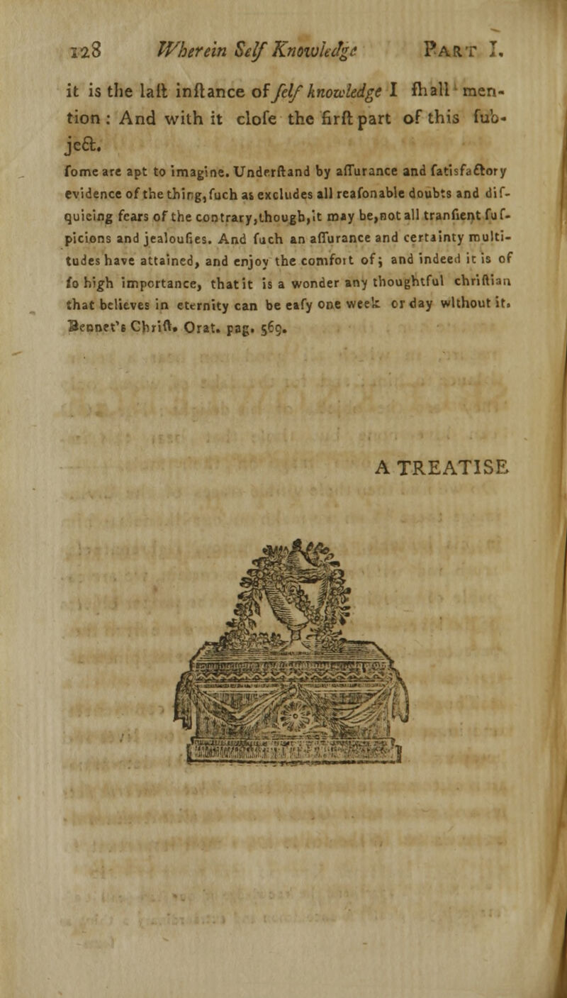 it is the lail inftance offelf knowledge I fhall- men- tion : And with it clofe the nrft part of this fub- jea. fome are apt to imagine. Underftand by affurance and fatisfattory evidence ofthe thing, fuch as excludes allreafonable doubts and dif- quieing fears of the contrary,though,it may be,notall tranfient fuf- picions and jealoufies. And fuch an affurance and certainty multi- tudes have attained, and enjoy the comfoit of; and indeed it is of to high importance, that it is a wonder any thoughtful chriftiau that believes in eternity can be eafy one week or day without it. Bennet's Chrift* Orat. pag. 5-9« A TREATISE jjmM- ■