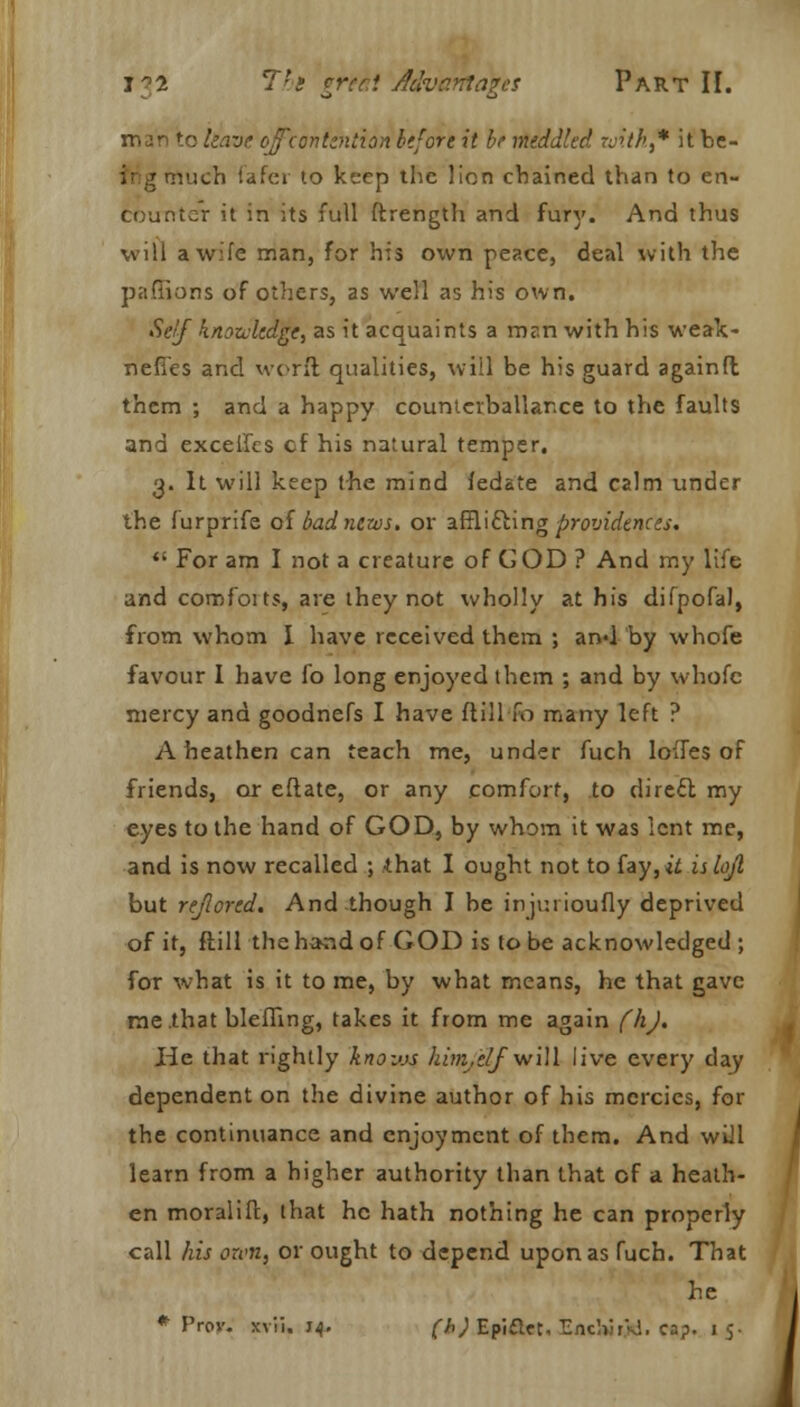 mjn to leave ofcontention before it bt meddled with,* it be- much fafcr to keep the lion chained than to en- counter it in its full ftrength and fury. And thus will a wife man, for his own peace, deal with the paffions of others, as well as his own. Self knowledge, as it acquaints a mr.n with his weak- nefi'es and worft qualities, will be his guard againft them ; and a happy countcrballar.ee to the faults and exceifes cf his natural temper. 3. It will keep the mind fedate and calm under the furprife of bad news, or afflifting providences. «' For am I not a creature of COD ? And my life and comfoits, are they not wholly at his difpofal, from whom I have received them ; and by whofe favour I have fo long enjoyed them ; and by whofe mercy and goodnefs I have ftill 10 many left ? A heathen can teach me, under fuch loffes of friends, or eflate, or any comfort, to direct my eyes to the hand of GOD, by whom it was lent me, and is now recalled ; that I ought not to fay, *i islojl but rejlored. And-though I be injurioufly deprived of it, ftill the hand of GOD is to be acknowledged ; for what is it to me, by what means, he that gave me that bleffing, takes it from me again fhj. He that rightly knovjs himj'elf vt'iW live every day dependent on the divine author of his mercies, for the continuance and enjoyment of them. And will learn from a higher authority than that cf a heath- en moralift, that he hath nothing he can properly call hit own, or ought to depend upon as fuch. That he * Prov. xvii. 74. (h) EpiftcN Enclm.VS. cap. 1 5. !