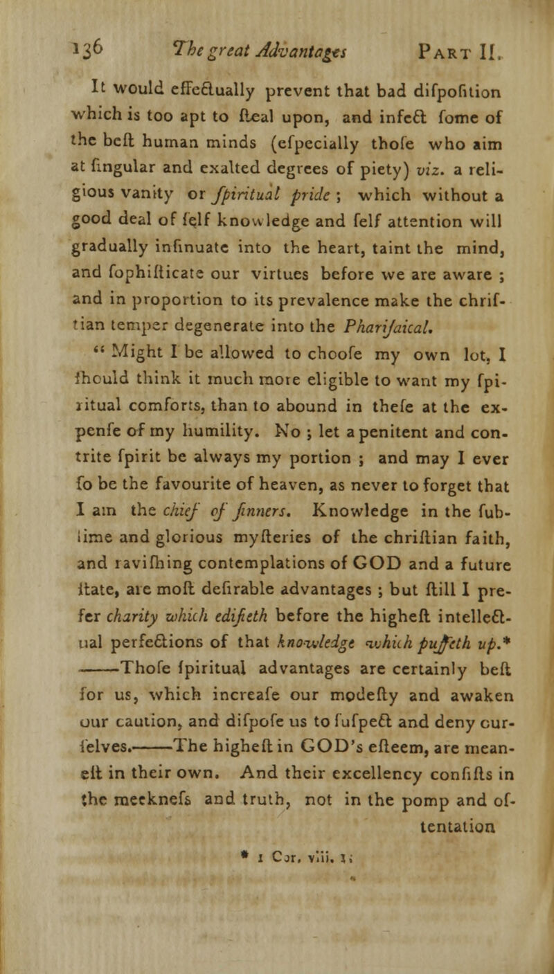 It would effeftually prevent that bad difpofnion which is too apt to Ileal upon, and infcft fome of the belt human minds (efpecially thofe who aim at lingular and exalted degrees of piety) viz. a reli- gious vanity or fpiritual pride; which without a good deal of (elf know ledge and felf attention will gradually infinuate into the heart, taint the mind, and fophifiicate our virtues before we are aware ; and in proportion to its prevalence make the chrif- tian temper degenerate into the Pharijakal.  Might I be allowed to choofe my own lot. I Ihould think it much mote eligible to want my fpi- jitual comforts, than to abound in thefe at the ex- pense of my humility. No ; let a penitent and con- trite fpirit be always my portion ; and may I ever fo be the favourite of heaven, as never to forget that I am the chief of firmers. Knowledge in the fub- lime and glorious myfleries of the chriflian faith, and ravifhing contemplations of GOD and a future ltate, are moft defirable advantages ; but flill I pre- fer charity which edifieth before the higheft intellect- ual perfections of that knowledge which pujfeth up.* Thofe fpiritual advantages are certainly beft for us, which increafe our modefty and awaken our cauiion, and difpofe us to fufpett and deny our- felves. The higheft in GOD's efleem, are mean- elt in their own. And their excellency confifls in the meeknefs and truth, not in the pomp and of- tentation. * 1 Cjr, viii. 1;