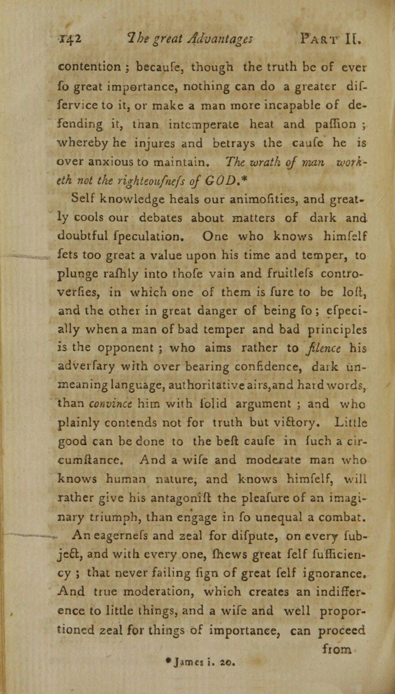 contention ; becaufe, though the truth be of ever fo great importance, nothing can do a greater dif- fervice to it, or make a man more incapable of de- fending it, tnan intemperate heat and paffion ; whereby he injures and betrays the caufe he is over anxious to maintain. The wrath of man zoork- eth not the righteoufnefs of GOD.* Self knowledge heals our animofities, and great- ly cools our debates about matters of dark and doubtful fpeculation. One who knows himfelf fets too great a value upon his time and temper, to plunge rafhly into thofe vain and fruitlefs contro- verfies, in which one of them is fure to be loft, and the other in great danger of being fo; efpeci- ally when a man of bad temper and bad principles is the opponent ; who aims rather to filtnce his adverfary with over bearing confidence, dark un- meaning language, authoritative airs,and hard words, than convince him with lolid argument ; and who plainly contends not for truth but viftory. Little good can be done to the beft caufe in fuch a cir- cumftance. And a wife and moderate man who knows human nature, and knows himfelf, will rather give his antagonifl the pleafure of an imagi- nary triumph, than engage in fo unequal a combat. An eagernefs and zeal for difpute, on every fub- je£f., and with every one, fhews great felf fufficien- cy ; that never failing fign of great felf ignorance. And true moderation, which creates an indiffer- ence to little things, and a wife and well propor- tioned zeal for things of importance, can proceed from •James i. 20.