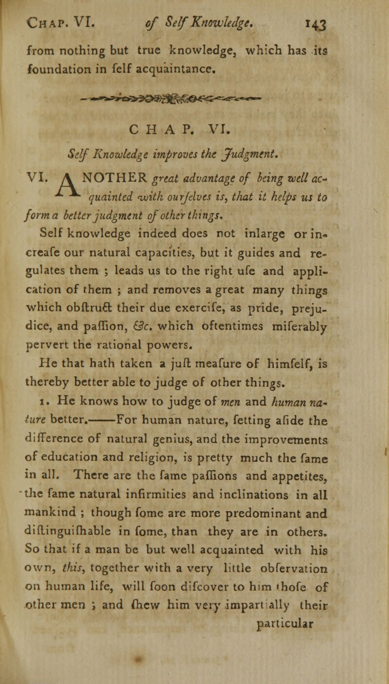 from nothing but true knowledge, which has its foundation in felf acquaintance. CHAP. VI. Self Knowledge improves the Judgment. VI. A NOT HER great advantage of being well ac- ■*■ quainted <witk ourfelves is, that it helps us to forma better judgment of other things. Self knowledge indeed does not inlarge or in- creafe our natural capacities, but it guides and re- gulates them ; leads us to the right ufe and appli- cation of them ; and removes a great many things which obftrucl; their due exercife, as pride, preju- dice, and paffion, &c. which oftentimes miferably pervert the rational powers. He that hath taken a juft meafure of himfelf, is thereby better able to judge of other things. 1. He knows how to judge of men and human na- ture better. For human nature, fetting afide the difference of natural genius, and the improvements of education and religion, is pretty much the fame in all. There are the fame paffions and appetites, the fame natural infirmities and inclinations in all mankind ; though fome are more predominant and diftinguifhable in fome, than they are in others. So that if a man be but well acquainted with his own, this, together with a very little obfervation on human life, will foon difcover to him thofe of other men , and fhcw him very impartially their particular