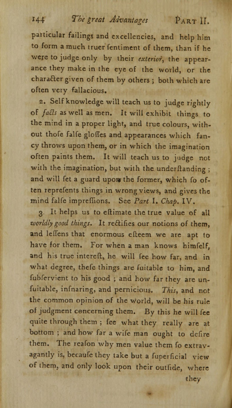 particular failings and excellencies, and help him to form a much truer fentiment of them, than if he were to judge only by their exterior, the appear- ance they make in the eye of the world, or the character given of them by others ; both which are often very fallacious. 2. Self knowledge will teach us to judge rightly of fails as well as men. It will exhibit things to the mind in a proper light, and true colours, with- out thofe falfe glories and appearances which fan- cy throws upon them, or in which the imagination often paints them. It will teach us to judge not with the imagination, but with the understanding ; and will fet a guard upoi* the former, which fo of- ten reprefents things in wrong views, and gives the mind falfe imprefiions. See Part I. Chap. IV. 3 It helps us to eftimate the true value of all worldly good things. It rectifies our notions of them, and leflens that enormous efteem we are apt to have for them. For when a man knows himfelf, and his true intereft, he will fee how far, and in what degree, thefc things are fuitable to him, and fubfervient to his good ; and how far they are un- fuitable, infnaring, and pernicious. This, and not the common opinion of the world, will be his rule of judgment concerning them. By this he will fee quite through them ; fee what they really are at bottom ; and how far a wife man ought to defire them. The reafon why men value them fo extrav- agantly is, becaufe they take but a fuperficial view of them, and only look upon their outfide, where they