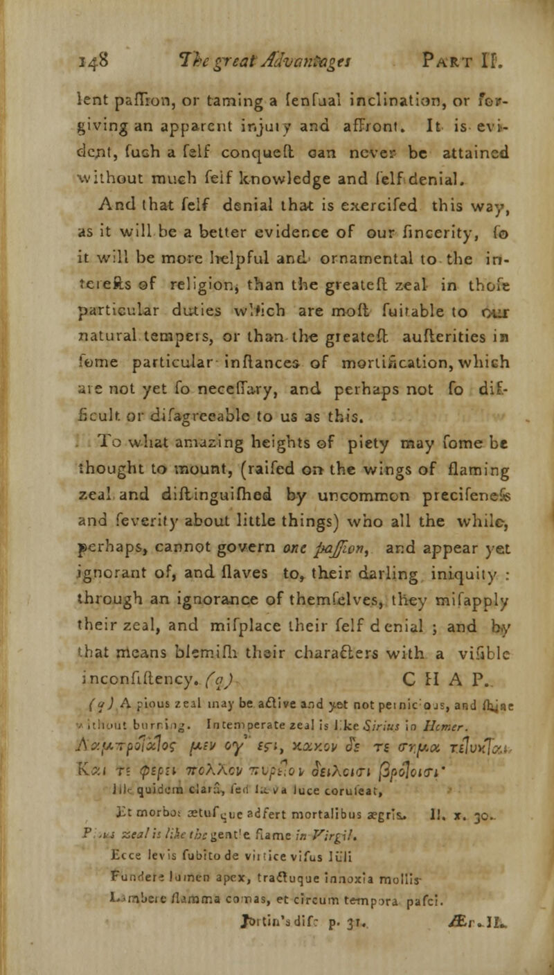 lent paiTron, or taming a fenfual inclination, or for- giving an apparent injui v arid affront. It is- evi- dent, hash a felf conquefl oan never be attained without much feif knowledge and (elf denial. And that felf denial that is exercifed this way, as it will be a better evidence of our fincerity, fo it will be more helpful and ornamental to the in- to efts of religion, than the greatefl zeal in thofe particular duties wVrich are molt fuifable to our natural tempers, or than-the greatefl aufterities in ■erne particular infiancea of mortification,which are not yet fo neceffary, and perhaps not fo dif- ficult, or difagreeable to us as this. To what amazing heights of piety may fome be thought to mount, (raifed on- the wings of flaming zeal and diftinguifhed by uncommon precifenefe and feverity about little things) who all the while, perhaps, cannot govern one pajfwn, and appear yet ignorant of, and flaves to, their darling iniquity : through an ignorance of themfelves, they mifapply their zeal, and mifplace their felf denial ; and by that means bicmifli their characters with a vifible inconfiftency. fa) CHAP. (a) A pious zeal may be active and yet not peinicojs, and ftyse it burning. Intemperate zeal is l.ke Sirius in Hcmcr. JSzpTpoixlos pev oy ifi, hjukov JV tj <rr.{/.(x. tsIvk iv;:i t? <ptfii Tr'cXXbir nvpt-.ov JejAcjtj /3/>o7otiTi* Jil-: quidum cianl, fed l»Nja luce corul'eat, £t morbo: setttfque adfert mortalibus aegrii. II. x. 30. V ,n zeal is like the gentle flame in Virgil, Ecce levis fubitode vii ;ke vifus liiji Funrlers lumen apex, tracluque innoxia mollis- l.'inbeic Mamma comas, et circum tempera pafci. Jortin'sdif: p. 31. /Er.11..