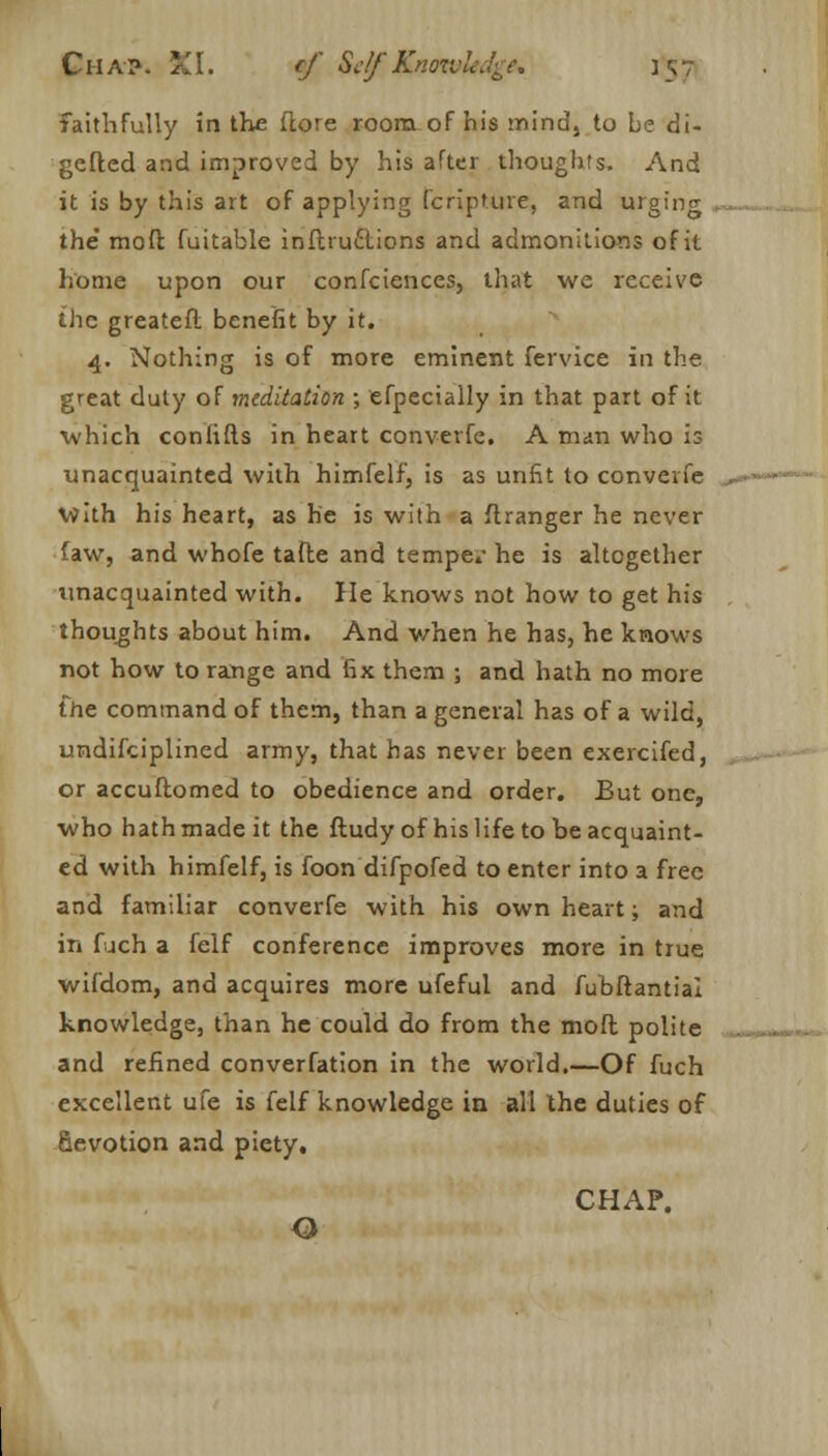 faithfully in the ftore room of his mind, to be di- gefled and improved by his after thoughts. And it is by this art of applying (capture, and urging the* mod futtable inftruclions and admonitions of it home upon our conferences, that we receive the greateft benefit by it. 4. Nothing is of more eminent fervice in the great duty of meditation ; efpecially in that part of it which conhfts in heart converfe. A man who is unacquainted with himfelf, is as unfit to converfe with his heart, as he is with a flranger he never taw, and whofe tafle and tempe.- he is altogether unacquainted with. He knows not how to get his thoughts about him. And v/hen he has, he knows not how to range and fix them ; and hath no more the command of them, than a general has of a wild, undifciplined army, that has never been exercifed, or accuftomed to obedience and order. But one, who hath made it the ftudy of his life to be acquaint- ed with himfelf, is foon difpofed to enter into a free and familiar converfe with his own heart; and in fuch a felf conference improves more in true wifdom, and acquires more ufeful and fubftantial knowledge, than he could do from the mod polite and refined converfation in the world.—Of fuch excellent ufe is felf knowledge in all the duties of Gevotion and piety. CHAP. O