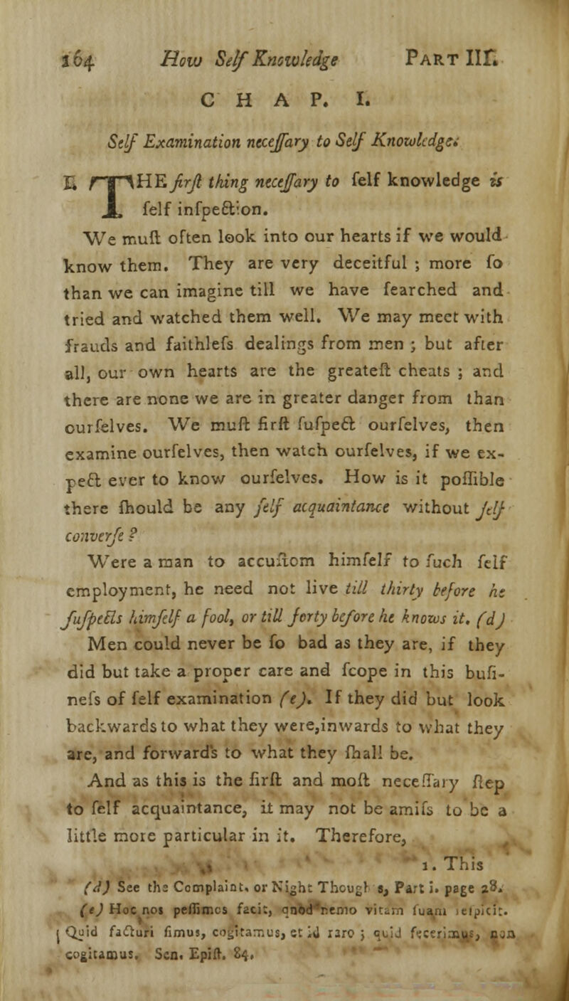 CHAP. I. Self Examination nccejfary to Self Knowledge E fT^HE/r/? thing necefary to felf knowledge is JL felf infpeftion. We mud often look into our hearts if we would know them. They are very deceitful ; more fo than we can imagine till we have fearched and tried and watched them well. We may meet with frauds and faithlefs dealings from men ; but after all, our own hearts are the greateft cheats ; and there are none we are in greater danger from than ourfelves. We muft firft fufpecl: ourfelves, then examine ourfelves, then watch ourfelves, if we ex- pect ever to know ourfelves. How is it poffible there fhould be any felf acquaintance without jdj converfe ? Were a man to accuuom himfelf to fuch fcif employment, he need not live till thirty before he Jufpetls himfelf a fool, or till Jerty before he knows it. fdj Men could never be fo bad as they are, if they did but take a proper care and fcope in this bufi- nefs of felf examination (e). If they did but look backwards to what they were,inwards to what they are, and forwards to what they fhal! be. And as this is the firft and molt neceffary fiep to felf acquaintance, it may not be amifs to be a little more particular in it. Therefore, ,< 1. This (d) See ths Complaint, or Night Thcugr tt Part i. page j3» (t) Hoc noi pefiimes faci:, onod'nenio vitam loam .eipici:. j Quid fafturi fimus, cotjitarr.us, st lii i3ro > quJ ftceriaoj^, u.a cogiumus. Sen. Epift. 84.