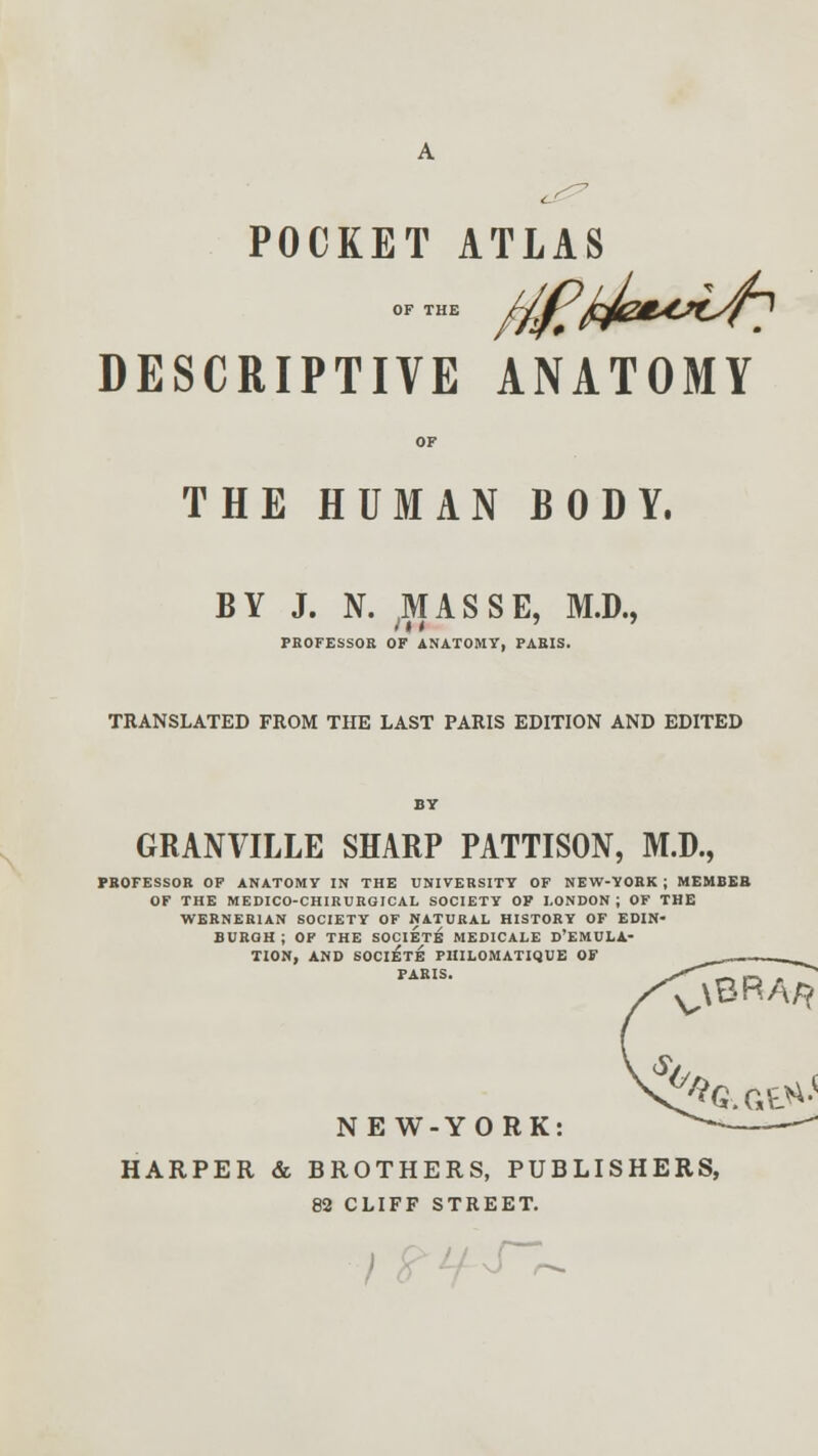 A POCKET ATLAS ofthe 0?^/****^? DESCRIPTIVE ANATOMY OF THE HUMAN BODY. BY J. N. MASSE, M.D., PROFESSOR OF ANATOMY, PARIS. TRANSLATED FROM THE LAST PARIS EDITION AND EDITED BY GRANVILLE SHARP PATTISON, M.D., PROFESSOR OF ANATOMY IN THE UNIVERSITY OF NEW-YORK; MEMBER OF THE MEDICO-CHIRURGICAL SOCIETY OP LONDON; OF THE WERNER1AN SOCIETY OF NATURAL HISTORY OF EDIN- BURGH ; OF THE SOCIETY MEDICALE D'EMULA- TION, AND SOCIETE PHILOMATIQUE OF PARIS. V\8RA/? NEW-YORK: HARPER & BROTHERS, PUBLISHERS, 82 CLIFF STREET. S~r