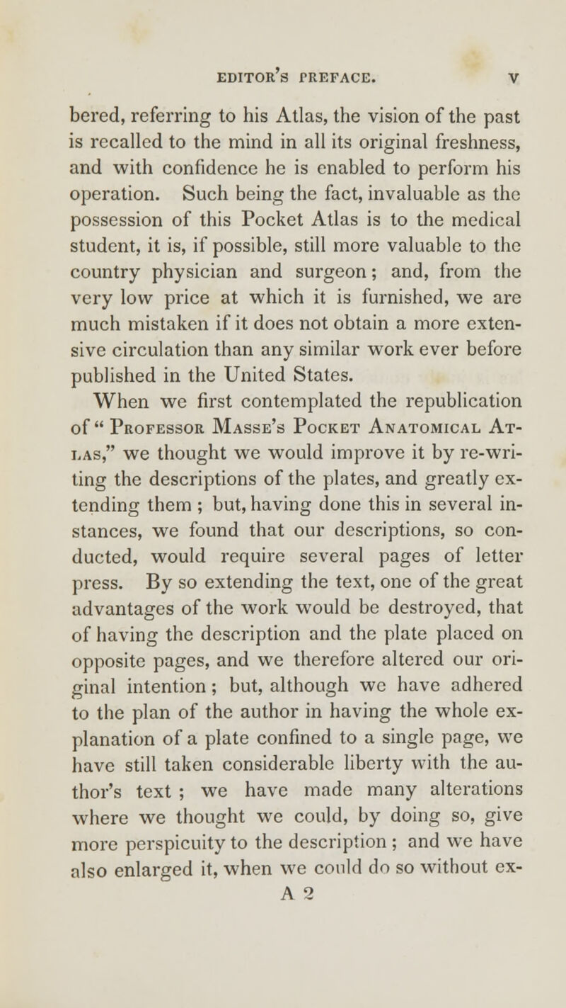 bered, referring to his Atlas, the vision of the past is recalled to the mind in all its original freshness, and with confidence he is enabled to perform his operation. Such being the fact, invaluable as the possession of this Pocket Atlas is to the medical student, it is, if possible, still more valuable to the country physician and surgeon; and, from the very low price at which it is furnished, we are much mistaken if it does not obtain a more exten- sive circulation than any similar work ever before published in the United States. When we first contemplated the republication of Professor Masse's Pocket Anatomical At- las, we thought we would improve it by re-wri- ting the descriptions of the plates, and greatly ex- tending them ; but, having done this in several in- stances, we found that our descriptions, so con- ducted, would require several pages of letter press. By so extending the text, one of the great advantages of the work would be destroyed, that of having the description and the plate placed on opposite pages, and we therefore altered our ori- ginal intention; but, although we have adhered to the plan of the author in having the whole ex- planation of a plate confined to a single page, we have still taken considerable liberty with the au- thor's text ; we have made many alterations where we thought we could, by doing so, give more perspicuity to the description ; and we have also enlarged it, when we could do so without ex- A 2
