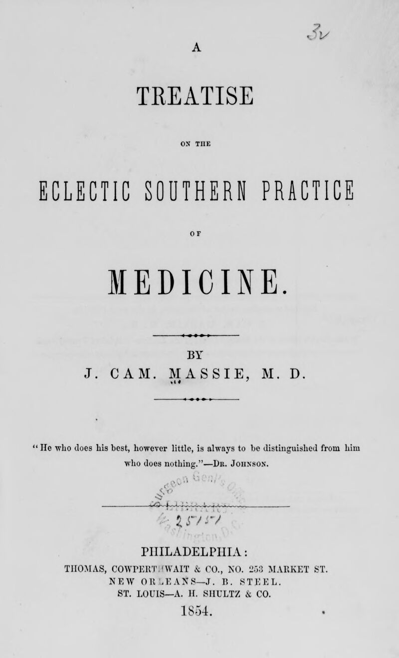 V TREATISE ECLECTIC SOUTHERN PRACTICE MEDICINE. BY J. CAM. MASSIE, M. D He wlio does Lis best, however little, is always to be distinguished from him who does nothing.—Dr. Johnsox. ;tr/iV PHILADELPHIA: THOMAS, COWPERTHWAIT & CO., NO, 258 MARKET ST. N E AV 0 1! , E A N S—J. B . 8 T E E L. ST. LOUIS—A. H. SIIULTZ & CO. 1854.