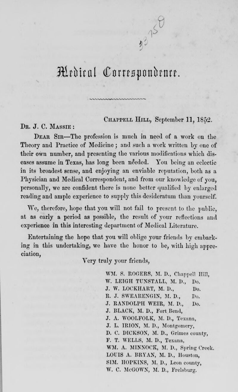 6 '!' Rlihltal $txinftvhtutt. Ciiaitell Hill, September 11, 185^. Dr. J. C. Massie : Dear Sir—The profession is much in need of a work on the Theory and Practice of Medicine; and such a work written by one of their own number, and presenting the various modifications which dis- eases assume in Texas, has long been needed. You being an eclectic in its broadest sense, and enjoying an enviable reputation, both as a Physician and Medical Correspondent, and from our knowledge of you, personally, we are confident there is none better qualified by enlarged reading and ample experience to Bupply this desideratum than yourself. We, therefore, hope that you will not fail to present to the public, at as early a period as possible, the result of your reflections and experience in this interesting department of Medical Literature. Entertaining the hope that you will oblige your friends by embark- ing in this undertaking, we have the honor to be, with high appre- ciation, Very truly your friends, WM. B. ROGERS. M. I)., Chappell Hill, W. LEIGH TUNSTALL, M. I)., Do. J. W. LOCKHABT, M. 1>., Do. R. J. BWEARENGIN, M. D., Do. J. RANDOLPH WEIR, M. D., Do. J. BLACK, M. D., Fort Bend, J. A. WOOLFOLK, M. D., Texana, J. L. IRION, M. D., Montgomery, D. C. DICKSON, M. D., Grimes county, F. T. WELLS, M. D., Tcxami, WM. A. MINNOCK, M. D., Spring Creek, LOUIS A. BRYAN, M. D., Houston, SIM. HOPKINS, M. D., Leon county, W. C. McGOWN, M. D., FrelBburjr.