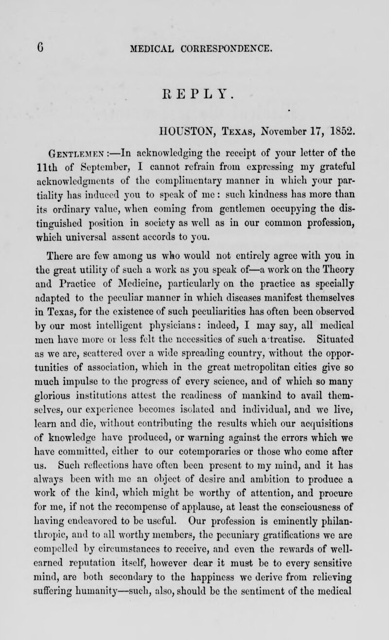 REPLY HOUSTON, Texas, November 17, 1852. GENTLEMEN :—In acknowledging the receipt of your letter of the 11th of September, I cannot refrain from expressing my grateful acknowledgments of the complimentary manner in which your par- tiality has induced you to speak of me : such kindness has more than its ordinary value, when coming from gentlemen occupying the dis- tinguished position in society as well as in our common profession, which universal assent accords to you. There are few among us who would not entirely agree with you in the great utility of such a work as you speak of—a work on the Theory and Practice of Medicine, particularly on the practice as specially adapted to the peculiar manner in which diseases manifest themselves in Texas, for the existence of such peculiarities has often been observed by our most intelligent physicians: indeed, I may say, all medical men have more oi less felt the necessities of such a treatise. Situated as we arc, scattered over a wide spreading country, without the oppor- tunities of association, which in the great metropolitan cities give so much impulse to the progress of every science, and of which so many glorious institutions attest the readiness of mankind to avail them- selves, our experience becomes isolated and individual, and we live, learn and die, without contributing the results which our acquisitions of knowledge have produced, or warning against the errors which we have committed, either to our cotemporaries or those who come after us. Such reflections have often been present to my mind, and it has always been with me an object of desire and ambition to produce a work of the kind, which might be worthy of attention, and procure for me, if not the recompense of applause, at least the consciousness of having endeavored to be useful. Our profession is eminently philan- thropic, and to all worthy members, the pecuniary gratifications we are compelled by circumstances to receive, and even the rewards of well- earned reputation itself, however dear it must be to every sensitive mind, are both secondary to the happiness we derive from relieving suffering humanity—such, also, should be the sentiment of the medical