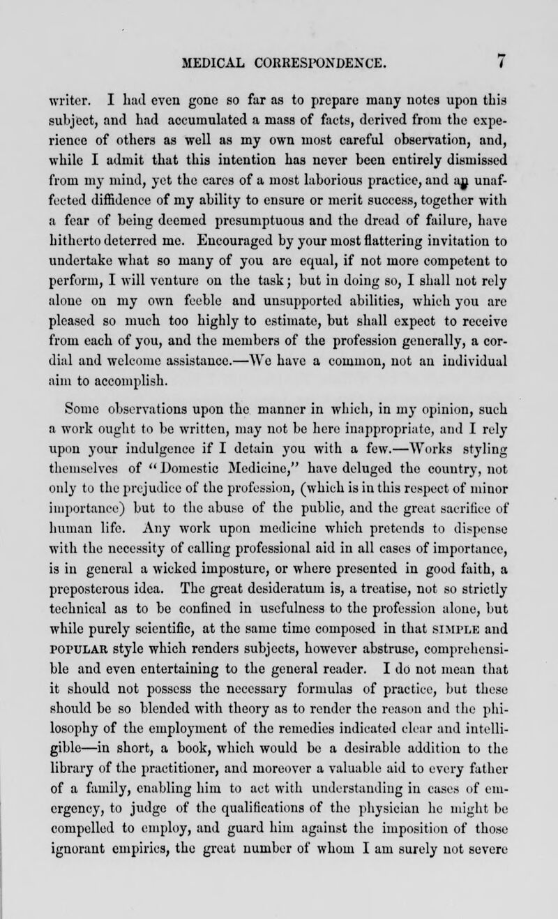 writer. I had even gone so fur as to prepare many notes upon this subject, and had accumulated a mass of facts, derived from the expe- rience of others as well as my own most careful observation, and, while I admit that this intention has never been entirely dismissed from my mind, yet the cares of a most laborious practice, and an unaf- fected diffidence of my ability to ensure or merit success, together with a fear of being deemed presumptuous and the dread of failure, have hitherto deterred me. Encouraged by your most flattering invitation to undertake what so many of you are equal, if not more competent to perform, I will venture on the task; but in doing so, I shall not rely alone on my own feeble and unsupported abilities, which you are pleased so much too highly to estimate, but shall expect to receive from each of you, and the members of the profession generally, a cor- dial and welcome assistance.—We have a common, not an individual aim to accomplish. Some observations upon the manner in which, in my opinion, such a work ought to be written, may not be here inappropriate, and I rely upon your indulgence if I detain you with a few.—Works styling themselves of  Domestic Medicine, have deluged the country, not only to the prejudice of the profession, (which is in this respect of minor importance) but to the abuse of the public, and the great sacrifice of human life. Any work upon medicine which pretends to dispense with the necessity of calling professional aid in all cases of importance, is in general a wicked imposture, or where presented in good faith, a preposterous idea. The great desideratum is, a treatise, not so strictly technical as to be confined in usefulness to the profession alone, but while purely scientific, at the same time composed in that simple and POPULAR style which renders subjects, however abstruse, comprehensi- ble and even entertaining to the general reader. I do not mean that it should not possess the necessary formulas of practice, but these should be so blended with theory as to render the reason and the phi- losophy of the employment of the remedies indicated clear and intelli- gible—in short, a book, which would be a desirable addition to the library of the practitioner, and moreover a valuable aid to every father of a family, enabling him to act with understanding in cases of em- ergency, to judge of the qualifications of the physician he might be compelled to employ, and guard him against the imposition of those ignorant empirics, the great number of whom I am surely not severe