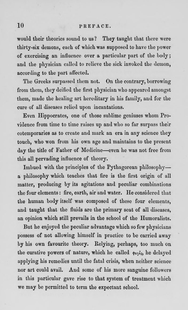 would their theories sound to us ? They taught that there were thirty-six demons, each of which was supposed to have the power of exercising an influence over a particular part of the body; and the physician called to relieve the sick invoked the demon, according to the part affected* The Greeks surpassed them not. On the contrary, borrowing from them, they deified the first physician who appeared amongst them, made the healing art hereditary in his family, and for the cure of all diseases relied upon incantations. Even Hippocrates, one of those sublime geniuses whom Pro- vidence from time to time raises up and who so far surpass their cotemporaries as to create and mark an era in any science they touch, who won from his own age and maintains to the present day the title of Father of Medicine—even he was not free from this all pervading influence of theory. Imbued with the principles of the Pythagorean philosophy— a philosophy which teaches that lire is the first origin of all matter, producing by its agitations and peculiar combinations the four elements: fire, earth, air and water. He considered that the human body itself was composed of these four elements, and taught that the fluids are the primary scat of all diseases, an opinion which still prevails in the school of the Humoralists. But he enjoyed the peculiar advantage which so few physicians possess of not allowing himself in practice to be carried away by his own favourite theory. Relying, perhaps, too much on the curative powers of nature, which he called fvyls, he delayed applying his remedies until the fatal crisis, when neither science nor art could avail. And some of his more sanguine followers in this particular gave rise to that system of treatment which we may be permitted to term the expectant school.