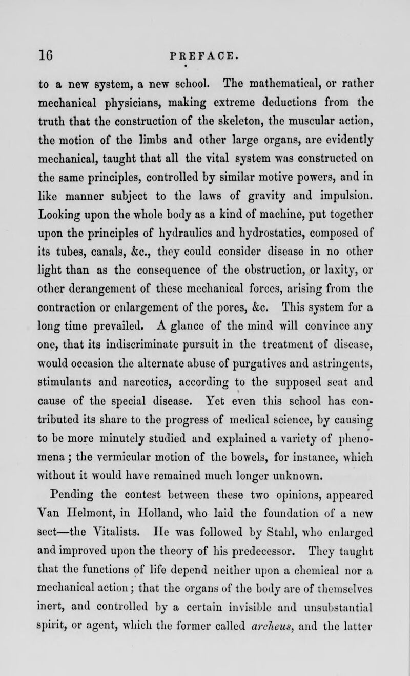 to a new system, a new school. The mathematical, or rather mechanical physicians, making extreme deductions from the truth that the construction of the skeleton, the muscular action, the motion of the limbs and other large organs, are evidently mechanical, taught that all the vital system was constructed on the same principles, controlled by similar motive powers, and in like manner subject to the laws of gravity and impulsion. Looking upon the whole body as a kind of machine, put together upon the principles of hydraulics and hydrostatics, composed of its tubes, canals, &c, they could consider disease in no other light than as the consequence of the obstruction, or laxity, or other derangement of these mechanical forces, arising from the contraction or enlargement of the pores, &c. This system for a long time prevailed. A glance of the mind will convince any one, that its indiscriminate pursuit in the treatment of disease, would occasion the alternate abuse of purgatives and astringents, stimulants and narcotics, according to the supposed seat and cause of the special disease. Yet even this school has con- tributed its share to the progress of medical science, by causing to be more minutely studied and explained a variety of pheno- mena ; the vermicular motion of the bowels, for instance, which without it would have remained much longer unknown. Tending the contest between these two opinions, appeared Van Ilelmont, in Holland, who laid the foundation of a new sect—the Vitalists. lie was followed by Stahl, who enlarged and improved upon the theory of his predecessor. They taught that the functions of life depend neither upon a chemical nor a mechanical action ; that the organs of the body are of themselves inert, and controlled by a certain invisible and unsubstantial spirit, or agent, which the former called archcus, and the latter