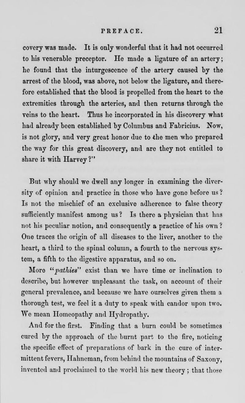 covery was made. It is only wonderful that it had not occurred to his venerable preceptor. Ho made a ligature of an artery; he found that the inturgescence of the artery caused by the arrest of the blood, was above, not below the ligature, and there- fore established that the blood is propelled from the heart to the extremities through the arteries, and then returns through the veins to the heart. Thus he incorporated in his discovery what had already been established by Columbus and Fabricius. Now, is not glory, and very great honor due to the men who prepared the way for this great discovery, and arc they not entitled to share it with Harvey? But why should we dwell any longer in examining the diver- sity of opinion and practice in those who have gone before us ? Is not the mischief of an exclusive adherence to false theory sufficiently manifest among us ? Is there a physician that has not his peculiar notion, and consequently a practice of his own ? One traces the origin of all diseases to the liver, another to the heart, a third to the spinal column, a fourth to the nervous sys- tem, a fifth to the digestive apparatus, and so on. Moro patldes exist than we have time or inclination to describe, but however unpleasant the task, on account of their general prevalence, and because we have ourselves given them a thorough test, we feel it a duty to speak with candor upon two. We mean Homeopathy and Hydropathy. And for the first. Finding that a burn could be sometimes cured by the approach of the burnt part to the fire, noticing the specific effect of preparations of bark in the cure of inter- mittent fevers, Hahneman, from behind the mountains of Saxony, invented and proclaimed to the world his new theory ; that those