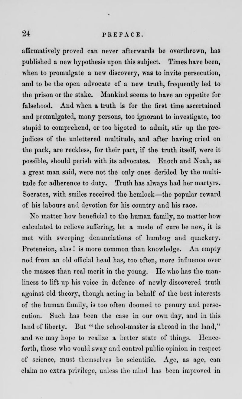 affirmatively proved can never afterwards bo overthrown, has published a new hypothesis upon this subject. Times have been, when to promulgate a new discovery, was to invite persecution, and to be the open advocate of a new truth, frequently led to the prison or the stake. Mankind seems to have an appetite for falsehood. And when a truth is for the first time ascertained and promulgated, many persons, too ignorant to investigate, too stupid to comprehend, or too bigoted to admit, stir up the pre- judices of the unlettered multitude, and after having cried on the pack, are reckless, for their part, if the truth itself, were it possible, should perish with its advocates. Enoch and Noah, as a great man said, were not the only ones derided by the multi- tude for adherence to duty. Truth has always had her martyrs. Socrates, with smiles received the hemlock—the popular reward of his labours and devotion for his country and his race. No matter how beneficial to the human family, no matter how calculated to relieve suffering, let a mode of cure be new, it is met with sweeping denunciations of humbug and quackery. Pretension, alas! is more common than knowledge. An empty nod from an old official head has, too often, more influence over the masses than real merit in the young. He who has the man- liness to lift up his voice in defence of newly discovered truth against old theory, though acting in behalf of the best interests of the human family, is too often doomed to penury and perse- cution. Such has been the case in our own day, and in this land of liberty. But the school-master is abroad in the land, and we may hope to realize a better state of tilings. Hence- forth, those who would sway and control public opinion in respect of science, must themselves be scientific. Age, as age, can claim no extra privilege, unless the mind has been improved in