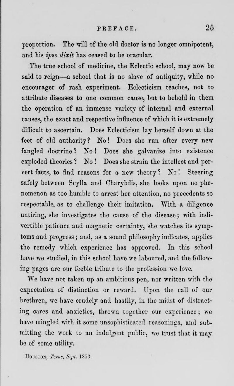 proportion. The will of the old doctor is no longer omnipotent, and his ipse dixit has ceased to be oracular. The true school of medicine, the Eclectic school, may now be said to reign—a school that is no slave of antiquity, while no encourager of rash experiment. Eclecticism teaches, not to attribute diseases to one common cause, but to behold in them the operation of an immense variety of internal and external causes, the exact and respective influence of which it is extremely difficult to ascertain. Docs Eclecticism lay herself down at the feet of old authority? No! Does she run after every new fangled doctrine ? No! Docs she galvanize into existence exploded theories ? No ! Does she strain the intellect and per- vert facts, to find reasons for a new theory ? No! Steering safely between Scylla and Charybdis, she looks upon no phe- nomenon as too humble to arrest her attention, no precedents so respectable, as to challenge their imitation. With a diligence untiring, she investigates the cause of the disease; with indi- vertible patience and magnetic certainty, she watches its symp- toms and progress; and, as a sound philosophy indicates, applies the remedy which experience has approved. In this school have we studied, in this school have we laboured, and the follow- ing pages are our feeble tribute to the profession we love. We have not taken up an ambitious pen, nor written with the expectation of distinction or reward. Upon the call of our brethren, we have crudely and hastily, in the midst of distract- ing cares and anxieties, thrown together our experience; we have mingled with it some unsophisticated reasonings, and sub- mitting the work to an indulgent public, we trust that it may be of some utility. Houston, Texas, Sq>t. 1858.