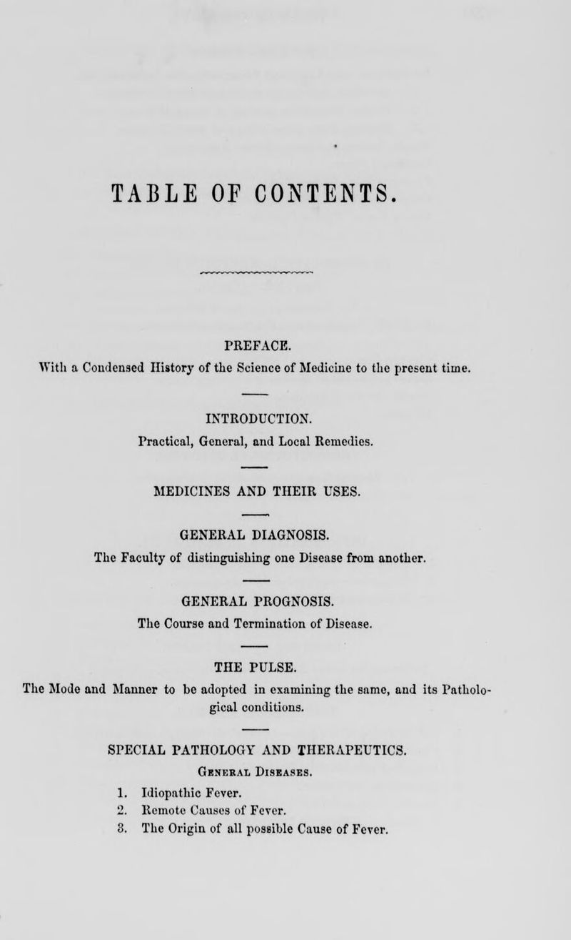 TABLE OF CONTENTS PREFACE. With a Condensed History of the Science of Medicine to the present time. INTRODUCTION. Practical, General, and Local Remedies. MEDICINES AND THEIR USES. GENERAL DIAGNOSIS. The Faculty of distinguishing one Disease from another. GENERAL PROGNOSIS. The Course and Termination of Disease. THE PULSE. The Mode and Manner to be adopted in examining the same, and its Patholo- gical conditions. SPECIAL PATHOLOGY AND THERAPEUTICS. General Diseases. 1. Idiopathic Fever. 2. Remote Causes of Fever. 3. The Origin of all possible Cause of Fever.