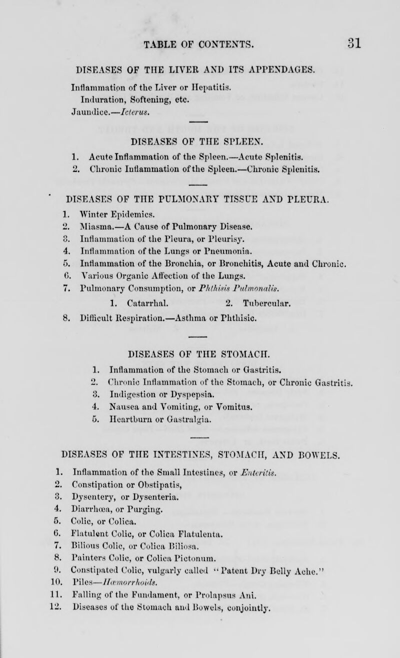 DISEASES OF THE LIVER AND ITS APPENDAGES. Inflammation of the Liver or Hepatitis. Induration, Softening, etc. Jaundice.—Icterus. DISEASES OF THE SPLEEN. Aciite Inflammation of the Spleen.—Acute Splenitis. Chronic Inflammation of the Spleen.—Chronic Splenitis. DISEASES OF THE PULMONARY TISSUE AND PLEURA. 1. Winter Epidemics. 2. Miasma.—A Cause of Pulmonary Disease. 8. Inflammation of the Pleura, or Pleurisy. 4. Inflammation of the Lungs or Pneumonia. 5. Inflammation of the Bronchia, or Bronchitis, Acute and Chronic. 6. Various Organic Affection of the Lungs. 7. Pulmonary Consumption, or Phthisis Pulmonaiis. 1. Catarrhal. 2. Tubercular. 8. Difficult Respiration.—Asthma or rhthisic. DISEASES OF THE STOMACH. 1. Inflammation of the Stomach or Gastritis. 2. Chronic Inflammation of the Stomach, or Chronic Gastritis. 8. Indigestion or Dyspepsia. 4. Nausea and Vomiting, or Vomitus. 5. Heartburn or Gastraljria. DISEASES OF THE INTESTINES, STOMACH, AND BOWELS. 1. Inflammation of the Small Intestines, or Enteritis. 2. Constipation or Obstipatis, 3. Dysentery, or Dysenteria. 4. Diarrhoea, or Purging. 6. Colic, or Colica. G. Flatulent Colic, or Colica Flatulenta. 7. Bilious Colic, or Colica Biliosa. 8. Painters Colic, or Colica Pictonum. '.». Constipated Colic, vulgarly called ••Patent Dry Belly Ache. ] 0. Piles—Haemorrhoids. 11. Falling of the Fundament, or Prolapsus Ani. 12. Diseases of the Stomach and Bowels, conjointly.