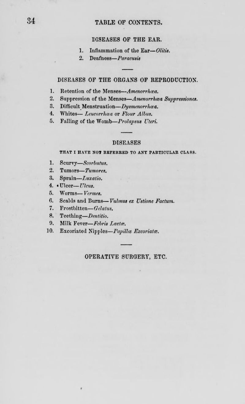 DISEASES OF THE EAR. 1. Inflammation of the Ear—Olitis. 2. Deafness—Paracusis DISEASES OF THE ORGANS OF REPRODUCTION. 1. Retention of the Menses—Amenorrhea. 2. Suppression of the Menses—Amenorrhea Suppressiones. 3. Difficult Menstruation—Dysmenorrhea. 4. Whites— Leucorrhaa or Flour Alius. 5. Falling of the Womb—Prolapsus Uteri. DISEASES THAT I HAVE NOT REFERRED TO ANT PARTICULAR CLASS. 1. Scurvy—Scorbutus. 2. Tumors—Tumores. 3. Sprain—I.uxatio. 4. • Ulcer—Ulcus. 5. Worms—Vermes. G. Scalds and Burns—Vulmus ex Ustionc Factum. 7. Frostbitten—Gelatus. 8. Teething—Dentitio. 0. Milk Fever—Fehris Lactev. 10. Excoriated Nipples—Papilhe Excoriatce. OPERATIVE SURGERY, ETC.
