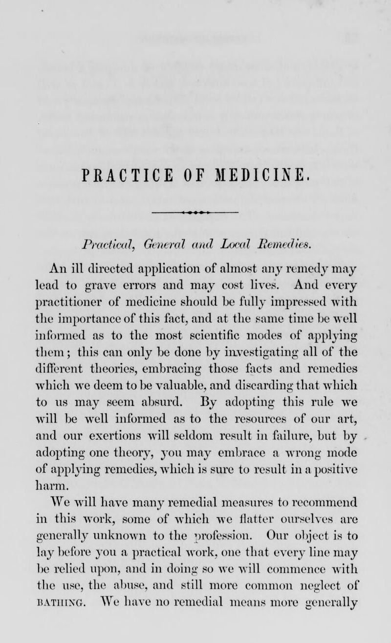 PRACTICE OF MEDICINE. Practical, General and Local Remedies. An ill directed application of almost any remedy may lead to grave errors and may cost lives. And every practitioner of medicine should be fully impressed with the importance of this fact, and at the same time be well informed as to the most scientific modes of applying them; this can only be done by investigating all of the different theories, embracing those facts and remedies which we deem to be valuable, and discarding that which to us may seem absurd. By adopting this rule we will be well informed as to the resources of our art, and our exertions will seldom result in failure, but by adopting one theory, 3011 may embrace a wrong mode of applying remedies, which is sure to result in a positive harm. We will have many remedial measures to recommend in this work, some of which we flatter ourselves are generally unknown to the profession. Our object is to lay before you a practical work, one that every line may be relied upon, and in doing so we will commence with the use, the abuse, and still more common neglect of bathing. We have no remedial means more generally