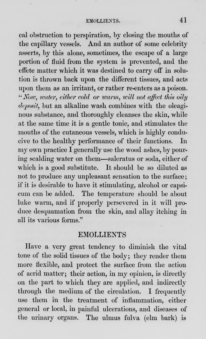 eal obstruction to perspiration, by closing the mouths of the capillary vessels. And an author of some celebrity asserts, by this alone, sometimes, the escape of a large portion of fluid from the system is prevented, and the effete matter which it was destined to carry off in solu- tion is thrown back upon the different tissues, and acts upon them as an irritant, or rather re-enters as a poison. Now, water, cither cold or warm, will not affect this oil// deposit, but an alkaline wash combines with the oleagi- nous substance, and thoroughly cleanses the skin, while at the same time it is a gentle tonic, and stimulates the mouths of the cutaneous vessels, which is highly condu- cive to the healthy performance of their functions. In my own practice I generally use the wood ashes, by pour- ing scalding water on them—saleratus or soda, either of which is a good substitute. It should be so diluted as not to produce any unpleasant sensation to the surface; if it is desirable to have it stimulating, alcohol or capsi- cum can be added. The temperature should be about hike warm, and if properly persevered in it will pro- duce desquamation from the skin, and allay itching in all its various forms. EMOLLIENTS Have a very great tendency to diminish the vital tone of the solid tissues of the body; they render them more flexible, and protect the surface from the action of acrid matter; their action, in my opinion, is directly on the part to which they are applied, and indirectly through the medium of the circulation. I frequently use them in the treatment of inflammation, either general or local, in painful ulcerations, and diseases of the urinary organs. The ulmus fulva (elm bark) is