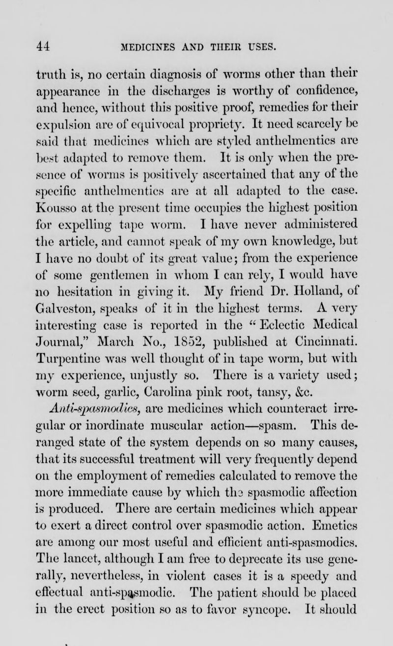 truth is, no certain diagnosis of worms other than their appearance in the discharges is worthy of confidence, and hence, without this positive proof, remedies for their expulsion are of equivocal propriety-. It need scarcely he said that medicines which arc styled anthelmentics are best adapted to remove them. It is only when the pre- sence of worms is positively ascertained that any of the specific anthelmentics are at all adapted to the case. Kous.so at the present time occupies the highest position for expelling tape worm. I have never administered the article, and cannot speak of my own knowledge, but I have no doubt of its great value; from the experience of some gentlemen in whom I can rely, I would have no hesitation in giving it. My friend Dr. Holland, of Galveston, speaks of it in the highest terms. A very interesting case is reported in the  Eclectic Medical Journal, March No., 18-32, published at Cincinnati. Turpentine was well thought of in tape worm, but with my experience, unjustly so. There is a variety used; worm seed, garlic, Carolina pink root, tansy, &c. Antir&pasmodiee, are medicines which counteract irre- gular or inordinate muscular action—spasm. This de- ranged state of the system depends on so many causes, that its successful treatment will very frequently depend on the employment of remedies calculated to remove the more immediate cause by which tli2 spasmodic affection is produced. There are certain medicines which appear to exert a direct control over spasmodic action. Emetics are among our most useful and efficient anti-spasinodics. The lancet, although I am free to deprecate its use gene- rally, nevertheless, in violent cases it is a speedy and effectual anti-spasmodic. The patient should be placed in the erect position so as to favor syncope. It should